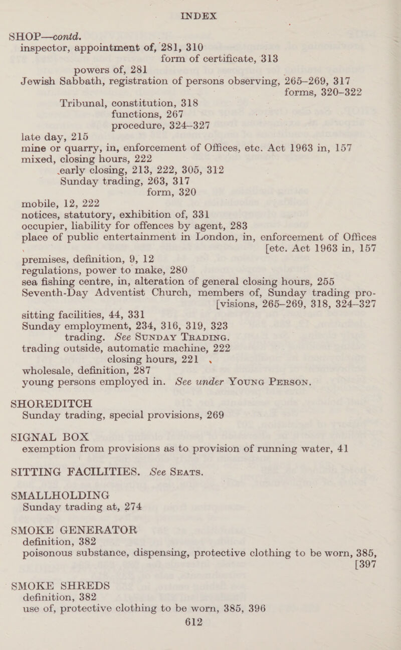 SHOP—conid. inspector, appointment of, 281, 310 form of certificate, 313 powers of, 281 ; Jewish Sabbath, registration of persons observing, 265-269, 317 forms, 320-322 Tribunal, constitution, 318 functions, 267 procedure, 324—327 late day, 215 mine or quarry, in, enforcement of Offices, etc. Act 1963 in, 157 mixed, closing hours, 222 early closing, 213, 222, 305, 312 Sunday trading, 263, 317 form, 320 mobile, 12, 222 notices, statutory, exhibition of, 331 occupier, liability for offences by agent, 283 place of public entertainment in London, in, enforcement of Offices [ete. Act 1963 in, 157 premises, definition, 9, 12 regulations, power to make, 280 sea fishing centre, in, alteration of general closing hours, 255 Seventh-Day Adventist Church, members of, Sunday trading pro- [visions, 265-269, 318, 324-327 sitting facilities, 44, 331 Sunday employment, 234, 316, 319, 323 trading. See SUNDAY TRADING. trading outside, automatic machine, 222 closing hours, 221 , wholesale, definition, 287 young persons employed in. See under Youne PERsonN. SHOREDITCH Sunday trading, special provisions, 269 SIGNAL BOX exemption from provisions as to provision of running water, 4] SITTING FACILITIES. See Szars. SMALLHOLDING Sunday trading at, 274 SMOKE GENERATOR definition, 382 poisonous substance, dispensing, protective clothing to be worn, 385, [397 SMOKE SHREDS definition, 382 use of, protective clothing to be worn, 385, 396