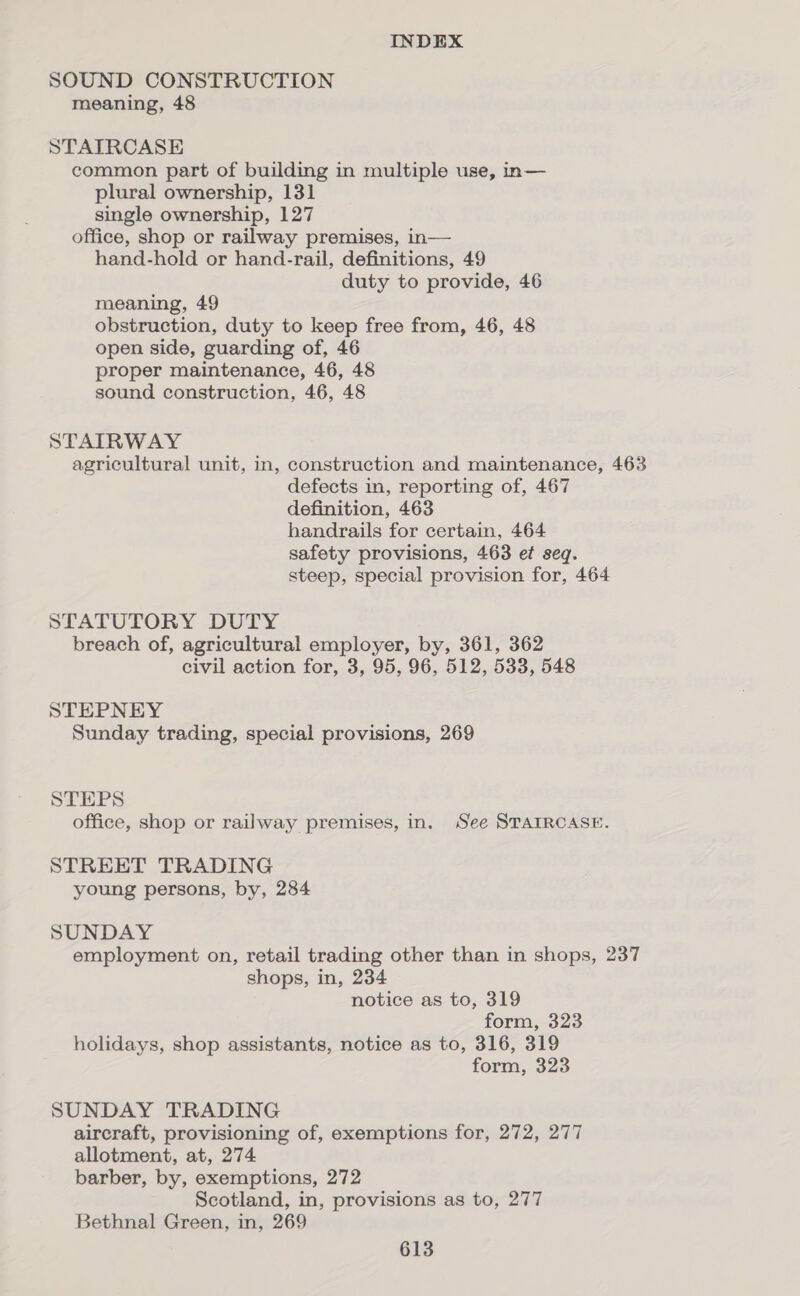 SOUND CONSTRUCTION meaning, 48 STATRCASE common part of building in multiple use, in— plural ownership, 131 single ownership, 127 office, shop or railway premises, in— hand-hold or hand-rail, definitions, 49 duty to provide, 46 meaning, 49 obstruction, duty to keep free from, 46, 48 open side, guarding of, 46 proper maintenance, 46, 48 sound construction, 46, 48 STAIRWAY agricultural unit, in, construction and maintenance, 463 defects in, reporting of, 467 definition, 463 handrails for certain, 464 safety provisions, 463 ef seq. steep, special provision for, 464 STATUTORY DUTY breach of, agricultural employer, by, 361, 362 civil action for, 3, 95, 96, 512, 533, 548 STEPNEY Sunday trading, special provisions, 269 STEPS office, shop or railway premises, in. See STAIRCASE. STREET TRADING young persons, by, 284 SUNDAY employment on, retail trading other than in shops, 237 shops, in, 234 notice as to, 319 form, 323 holidays, shop assistants, notice as to, 316, 319 form, 323 SUNDAY TRADING aircraft, provisioning of, exemptions for, 272, 277 allotment, at, 274 barber, by, exemptions, 272 Scotland, in, provisions as to, 277 Bethnal Green, in, 269