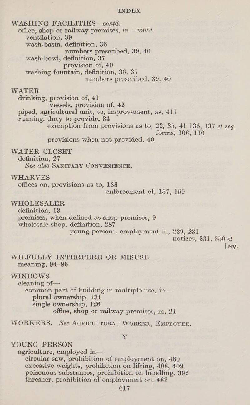 WASHING FACILITIES—contd. office, shop or railway premises, in—contd. ventilation, 39 wash-basin, definition, 36 numbers prescribed, 39, 40 wash-bowl, definition, 37 provision of, 40 washing fountain, definition, 36, 37 numbers prescribed, 39, 40 WATER drinking, provision of, 41 vessels, provision of, 42 piped, agricultural unit, to, improvement, as, 411 running, duty to provide, 34 exemption from provisions as to, 22, 35, 41 136, 137 et seq. forms, 106, 110 provisions when not provided, 40 WATER CLOSET definition, 27 See also SANITARY CONVENIENCE. WHARVES offices on, provisions as to, 183 enforcement of, 157, 159 WHOLESALER definition, 13 premises, when defined as shop premises, 9 wholesale shop, definition, 287 young persons, employment in, 229, 231 notices, 331, 350 et [seq. WILFULLY INTERFERE OR MISUSE meaning, 94-96 WINDOWS cleaning of— common part of building in multiple use, in— plural ownership, 131 single ownership, 126 office, shop or railway premises, in, 24 WORKERS. See AcricuLTuRAL WORKER; EMPLOYEE. Y YOUNG PERSON agriculture, employed in— circular saw, prohibition of employment on, 460 excessive weights, prohibition on lifting, 408, 409 poisonous substances, prohibition on handling, 392 thresher, prohibition of employment on, 482