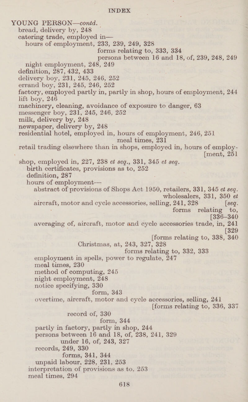 YOUNG PERSON—contd. bread, delivery by, 248 — catering trade, employed in— hours of employment, 233, 239, 249, 328 ; forms relating to, 333, 334 persons between 16 and 18, of, 239, 248, 249 night employment, 248, 249 definition, 287, 432, 433 delivery boy, 231, 245, 246, 252 errand boy, 231, 245, 246, 252 factory, employed partly in, partly in shop, hours of employment, 244 lift boy, 246 machinery, cleaning, avoidance of exposure to danger, 63 messenger boy, 231, 245, 246, 252 milk, delivery by, 248 newspaper, delivery by, 248 residential hotel, employed in, hours of employment, 246, 251 meal times, 231 retail trading elsewhere than in shops, employed in, hours of employ- [ment, 251 shop, employed in, 227, 238 e¢ seg., 331, 345 et seq. birth certificates, provisions as to, 252 definition, 287 hours of employment-— abstract of provisions of Shops Act 1950, retailers, 331, 345 e¢ seq. wholesalers, 331, 350 et aircraft, motor and cycle accessories, selling, 241, 328 [seq. forms relating to, [336-340 averaging of, aircraft, motor and cycle accessories trade, in, 241 [329 [forms relating to, 338, 340 Christmas, at, 243, 327, 328 forms relating to, 332, 333 employment in spells, power to regulate, 247 meal times, 230 method of computing, 245 night employment, 248 notice specifying, 330 form, 343 overtime, aircraft, motor and cycle accessories, selling, 241 [forms relating to, 336, 337 record of, 330 form, 344 partly in factory, partly in shop, 244 persons between 16 and 18, of, 238, 241, 329 under 16, of, 248, 327 records, 249, 330 forms, 341, 344 unpaid labour, 228, 231, 253 interpretation of provisions as to, 253 meal times, 294