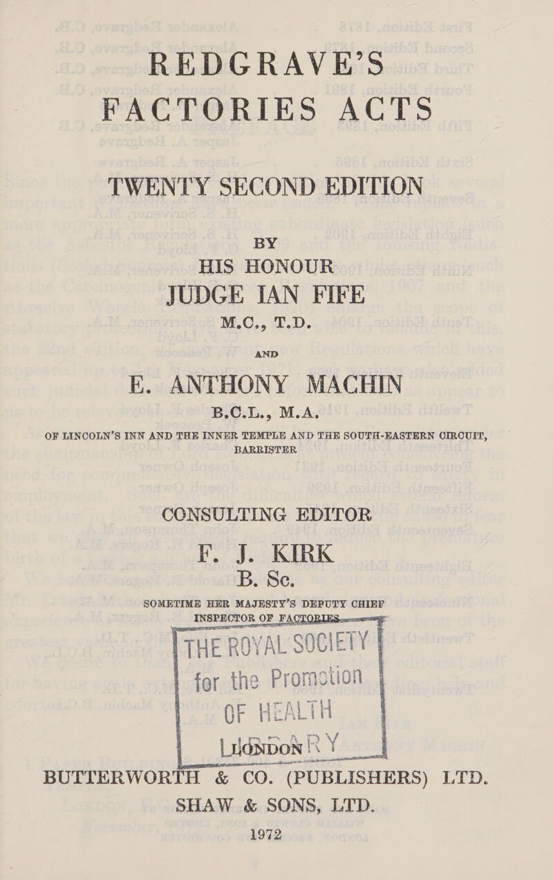 REDGRAVE’S FACTORIES ACTS TWENTY SECOND EDITION BY HIS HONOUR JUDGE IAN FIFE M.C., T.D. E. ANTHONY MACHIN B.C.L., M.A. OF LINCOLN’S INN AND THE INNER TEMPLE AND THE SOUTH-EASTERN OIRCUIT, BARRISTER CCNSULTING EDITOR KF. J. KIRK B. Se. SOMETIME HER MAJESTY’S DEPUTY CHIEF INSPECTOR ( OF FACTORI < THE ROYAL “SOCIETY | | | for the Promotion | ) OF HEA Lit Lidsbon | a ae BUTTERWORTH &amp; CO. (PUBLISHERS) LTD. SHAW &amp; SONS, LTD. 1972     