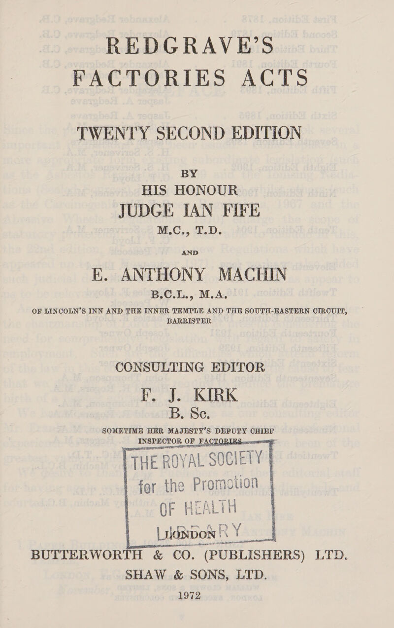 REDGRAVE’S FACTORIES ACTS TWENTY SECOND EDITION BY HIS HONOUR JUDGE IAN FIFE M.C., T.D. E. ANTHONY MACHIN B.C.L., M.A. OF LINCOLN’S INN AND THE INNER TEMPLE AND THE SOUTH-EASTERN OIRCUIT, BARRISTER CCNSULTING EDITOR KF. J. KIRK B. Se. SOMETIME HER MAJESTY’S DEPUTY CHIEF INSPECTOR ( OF FACTORI &lt; THE ROYAL “SOCIETY | | | for the Promotion | ) OF HEA Lit Lidsbon | a ae BUTTERWORTH &amp; CO. (PUBLISHERS) LTD. SHAW &amp; SONS, LTD. 1972     