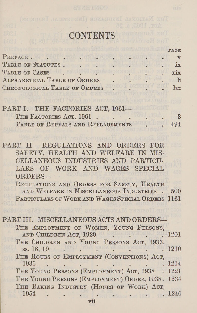 PAGE PREFACE . : : : : ; : ! F Vv TABLE OF STATUTES . , : é : ; ; 1x TABLE OF CASES ; ; t ‘ 24. xix ALPHABETICAL TABLE OF Genie P : : &gt; hi CHRONOLOGICAL TABLE OF ORDERS : : oe 1 PARTI. THE FACTORIES ACT, 1961— THe Factoriss Act, 1961 . 3 ; } 3 TABLE OF REPEALS AND Rupr heaas 4 . 494 PART If. REGULATIONS AND ORDERS FOR SAFETY, HEALTH AND WELFARE IN MIS- CELLANEOUS INDUSTRIES AND PARTICU- LARS OF WORK AND WAGES SPECIAL ORDERS— REGULATIONS AND ORDERS FOR SAFETY, HEALTH AND WELFARE IN MISCELLANEOUS INDUSTRIES . 500 PARTICULARS OF WORK AND WAGES SPECIAL ORDERS 1161 PART lil. MISCELLANEOUS ACTS AND ORDERS— | THE EMPLOYMENT OF WomMEN, YOUNG PERSONS, AND CartpREen Act, 1920 : : . 1201 THE CHILDREN AND YounG PERSONS Acr, 1933, ss. 18, 19 , ; . 1210 Tue Hours oF EMPLOYMENT (ConvEnrions) ACT, 1930. *. ; 1214 THE Youna PERSONS (Exerovidnrr) Aor, 1938 ag aa THe Youna Persons (EMPLOYMENT) ORDER, 1938. 1234 THe Baxine Inpustry (Hours or Worx) Act, 1954, : ‘ ; : P , . 1246
