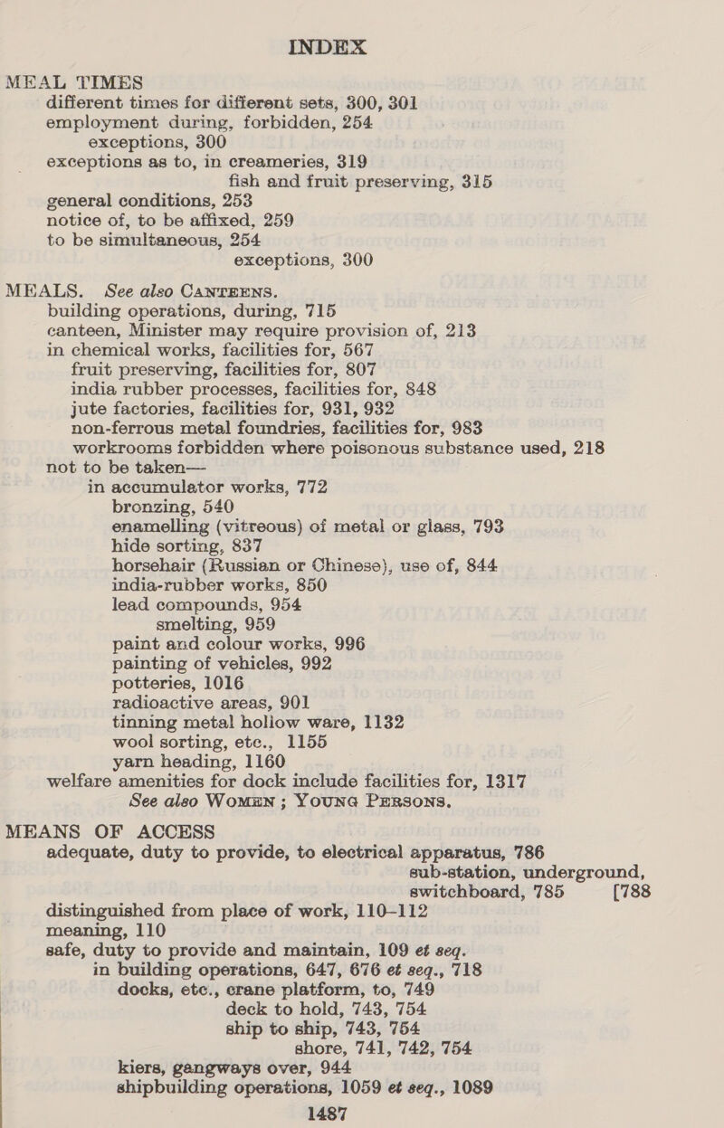 MEAL TIMES different times for different sets, 300, 301 employment during, forbidden, 254 exceptions, 300 exceptions as to, in creameries, 319 fish and fruit preserving, 315 general conditions, 253 notice of, to be affixed, 259 to be simultaneous, 254 exceptions, 300 MEALS. See also CANTEENS. building operations, during, 715 canteen, Minister may require provision of, 213 in chemical works, facilities for, 567 fruit preserving, facilities for, 807 india rubber processes, facilities for, 848 jute factories, facilities for, 931, 932 non-ferrous metal foundries, facilities for, 983 workrooms forbidden where poisonous substance used, 218 not to be taken— in accumulator works, 772 bronzing, 540 enamelling (vitreous) of metal or glass, 793 hide sorting, 837 horsehair (Russian or Chinese), use of, 844 india-rubber works, 850 lead compounds, 954 smelting, 959 paint and colour works, 996 painting of vehicles, 992 potteries, 1016 radioactive areas, 901 tinning metal holiow ware, 1132 wool sorting, ete., 1155 yarn heading, 1160 welfare amenities for dock include facilities for, 1317 See also WoMEN ; YOUNG PERSONS. MEANS OF ACCESS adequate, duty to provide, to electrical apparatus, 786 sub-station, underground, switchboard, 785 (788 distinguished from place of work, 110-112 meaning, 110 safe, duty to provide and maintain, 109 et seq. in building operations, 647, 676 e¢ seq., 718 docks, etc., crane platform, to, 749 deck to hold, 743, 754 ship to ship, 743, 754 shore, 741, 742, 754 kiers, gangways over, 944 shipbuilding operations, 1059 et seq., 1089