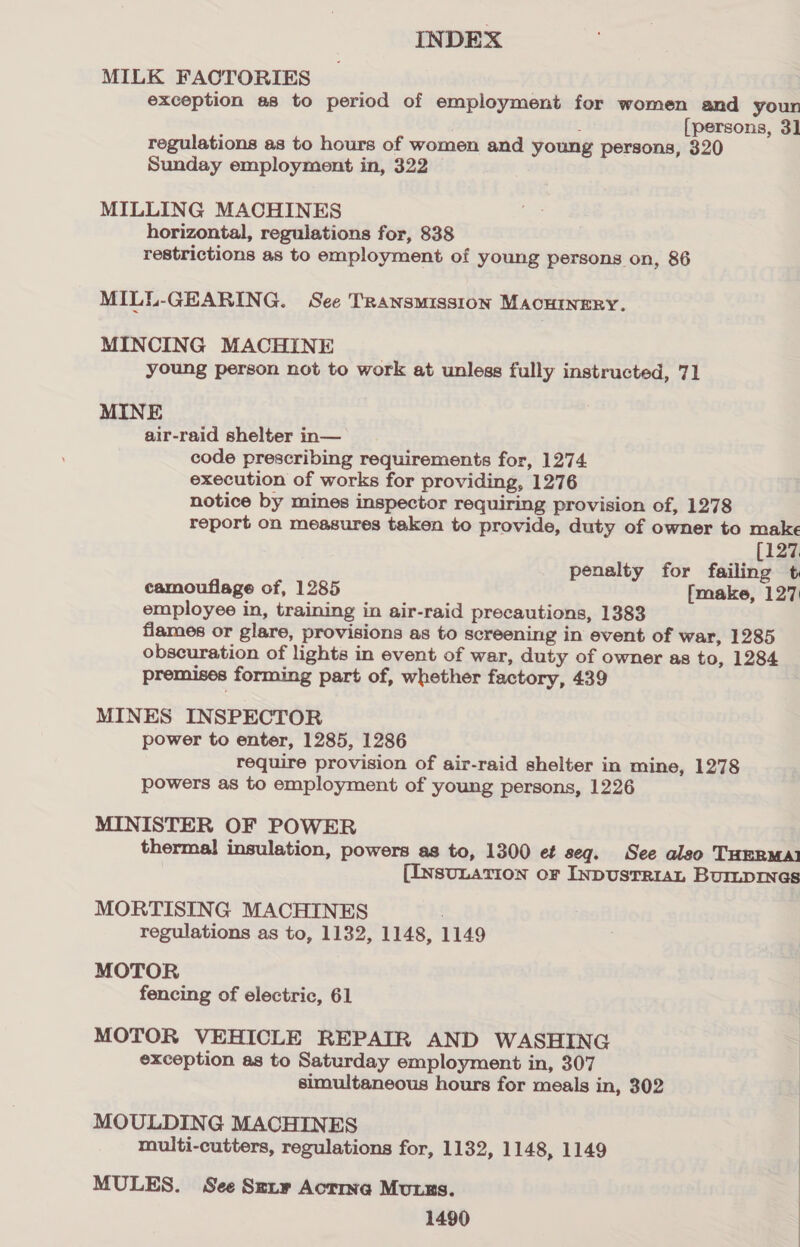 MILK FACTORIES exception as to period of employment for women and youn é [persons, 3] regulations as to hours of women and young persons, 320 Sunday employment in, 322 MILLING MACHINES horizontal, regulations for, 838 restrictions as to employment of young persons on, 86 MILL-GEARING. See TRANSMISSION MACHINERY. MINCING MACHINE young person not to work at unless fully instructed, 71 MINE air-raid shelter in— code prescribing requirements for, 1274. execution of works for providing, 1276 notice by mines inspector requiring provision of, 1278 report on measures taken to provide, duty of owner to make (127. penalty for failing t camouflage of, 1285 [make, 127 employee in, training in air-raid precautions, 1383 flames or glare, provisions as to screening in event of war, 1285 obscuration of lights in event of war, duty of owner as to, 1284 premises forming part of, whether factory, 439 MINES INSPECTOR power to enter, 1285, 1286 require provision of air-raid shelter in mine, 1278 powers as to employment of young persons, 1226 MINISTER OF POWER thermal insulation, powers as to, 1300 et seq. See also THERMAI (Insunarion or InpustRiaL Burmprmes MORTISING MACHINES : regulations as to, 1132, 1148, 1149 MOTOR fencing of electric, 61 MOTOR VEHICLE REPAIR AND WASHING exception as to Saturday employment in, 307 simultaneous hours for meals in, 302 MOULDING MACHINES multi-cutters, regulations for, 1132, 1148, 1149 MULES. See Smxty Actina Muss. 