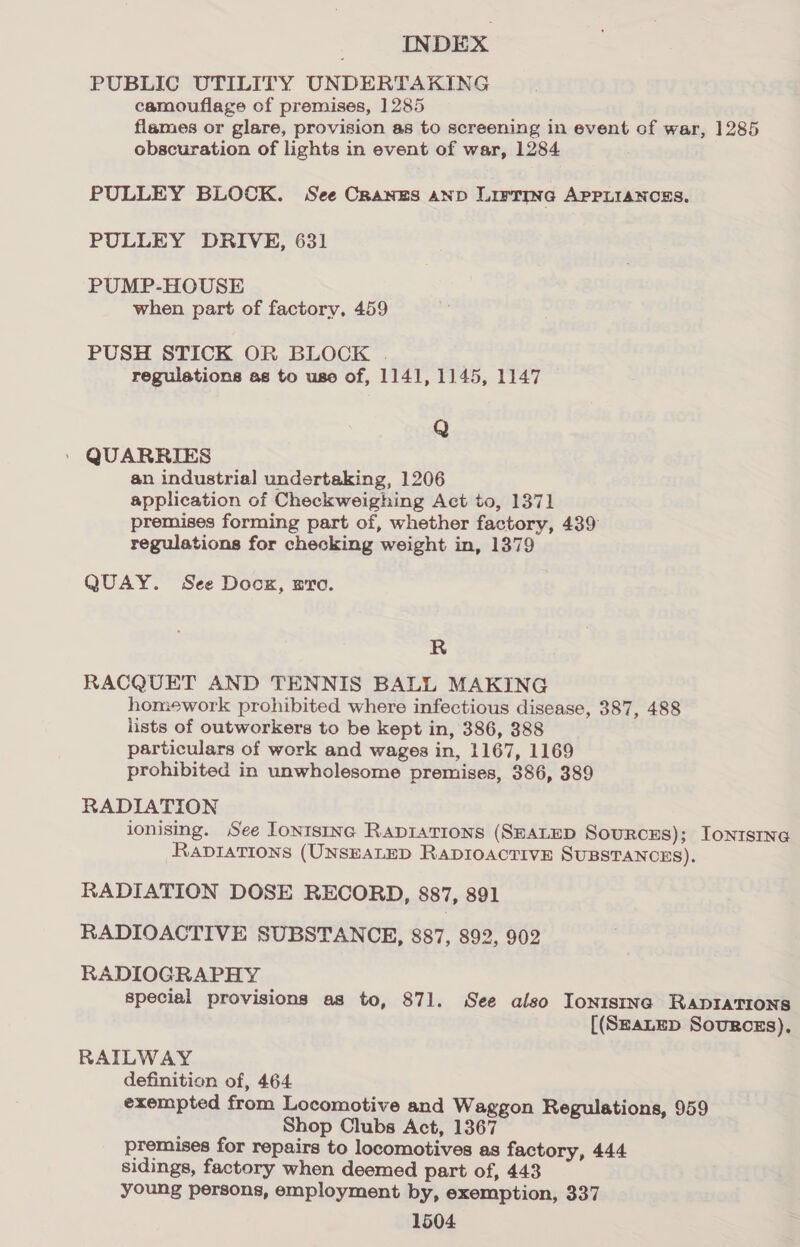 PUBLIC UTILITY UNDERTAKING camouflage of premises, ]285 flames or glare, provision as to screening in event of war, 1285 obscuration of lights in event of war, 1284 PULLEY BLOCK. See Cranzs anp Lirrmne APPLIANCES. PULLEY DRIVE, 631 PUMP-HOUSE when part of factory, 459 PUSH STICK OR BLOCK . regulations as to uso of, 1141, 1145, 1147 Q » QUARRIES an industrial undertaking, 1206 application of Checkweighing Act to, 1371 premises forming part of, whether factory, 439 regulations for checking weight in, 1379 QUAY. See Doox, ero. R RACQUET AND TENNIS BALL MAKING homework prohibited where infectious disease, 387, 488 lists of outworkers to be kept in, 386, 388 particulars of work and wages in, 1167, 1169 prohibited in unwholesome premises, 386, 389 RADIATION ionising. See Lontsinc RADIATIONS (SEALED Sourcss); Ionisine RaviaTions (UNSEALED RADIOACTIVE SUBSTANCES). RADIATION DOSE RECORD, 887, 891 RADIOACTIVE SUBSTANCE, 887, 892, 902 RADIOGRAPHY special provisions as to, 871. See also Iontstina RADIATIONS [(SzaLED SouRcgs), RAILWAY definition of, 464 exempted from Locomotive and Waggon Regulations, 959 Shop Clubs Act, 1367 premises for repairs to locomotives as factory, 444 sidings, factory when deemed part of, 443 young persons, employment by, exemption, 337