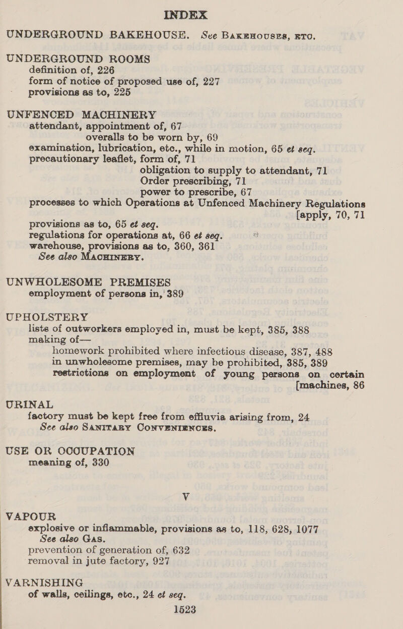 UNDERGROUND BAKEHOUSE. Sve Baxenousss, ETO. UNDERGROUND ROOMS definition of, 226 form of notice of proposed use of, 227 provisions as to, 225 UNFENCED MACHINERY attendant, appointment of, 67 overalls to be worn by, 69 examination, lubrication, etc., while in motion, 65 et seq. precautionary leaflet, form of, 71 obligation to supply to attendant, 71 Order prescribing, 71 power to prescribe, 67 processes to which Operations at Unfenced Machinery Regulations {apply, 70, 71 provisions as to, 65 et seq. regulations for operations at, 66 ef seq. “a warehouse, provisions as to, 360, 361 See also MACHINERY. UNWHOLESOME PREMISES employment of persons in,' 389 UPHOLSTERY liste of outworkers employed in, must be kept, 385, 388 making of— homework prohibited where infectious disease, 387, 488 in unwholesome premises, may be prohibited, 385, 389 restrictions on employment of young persons on certain {machines, 86 URINAL factory must be kept free from effluvia arising from, 24 See also SaniTaBy CONVENIENCES. USE OR OCCOUPATION meaning of, 330 V VAPOUR explosive or inflammable, provisions as to, 118, 628, 1077 See also Gas. prevention of generation of, 632 removal in jute factory, 927 VARNISHING of walls, ceilings, etc., 24 ct seq. 1623