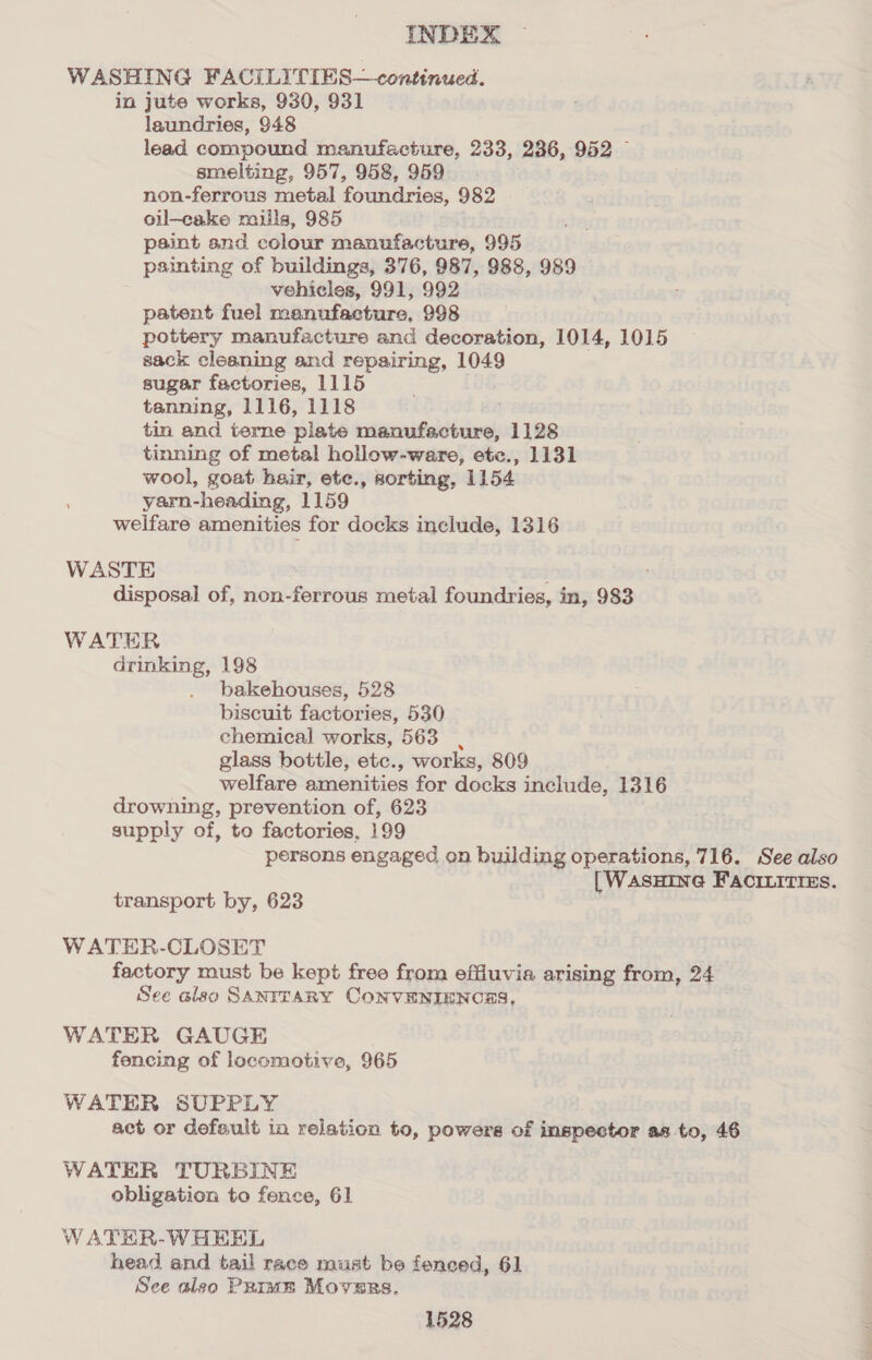 WASHING FACILITIES—continued. in jute works, 930, 931 laundries, 948 lead compound manufacture, 233, 236, 952 — smelting, 957, 958, 959 non-ferrous metal foundries, 982 oil—cake naills, 985 paint and colour manufacture, 995 painting of buildings, 376, 987, 988, 989 vehicles, 991, 992 patent fuel manufacture, 998 pottery manufacture and decoration, 1014, 1015 sack cleaning and repairing, 1049 sugar factories, 1115 tanning, 1116, 1118 tin and terne plate resanstale baie 1128 tinning of metal hollow-ware, etc., 1131 wool, goat hair, ete., sorting, 1154 yarn- heading, 1159 welfare amenities for docks include, 1316 WASTE disposal of, non-ferrous metal foundries, in, 983 WATER rasticut 198 bakehouses, 528 biscuit factories, 530 chemical works, 563 glass bottle, etc., works, 809 welfare amenities for docks inelude, 1316 drowning, prevention of, 623 supply of, to factories, 199 persons engaged on building operations, 716. See also |WasHING FAcILitiEs. transport by, 623 WATER-CLOSET factory must be kept free from effiuvia arising from, 24 See also SANITARY CONVENIENCES, WATER GAUGE fencing of locomotive, 965 WATER SUPPLY act or default in relation to, powere of inspector as to, 46 WATER TURBINE obligation to fence, 61 WATER-WHEEL head and tail race must be fenced, 61 See aleo Priam Movers.