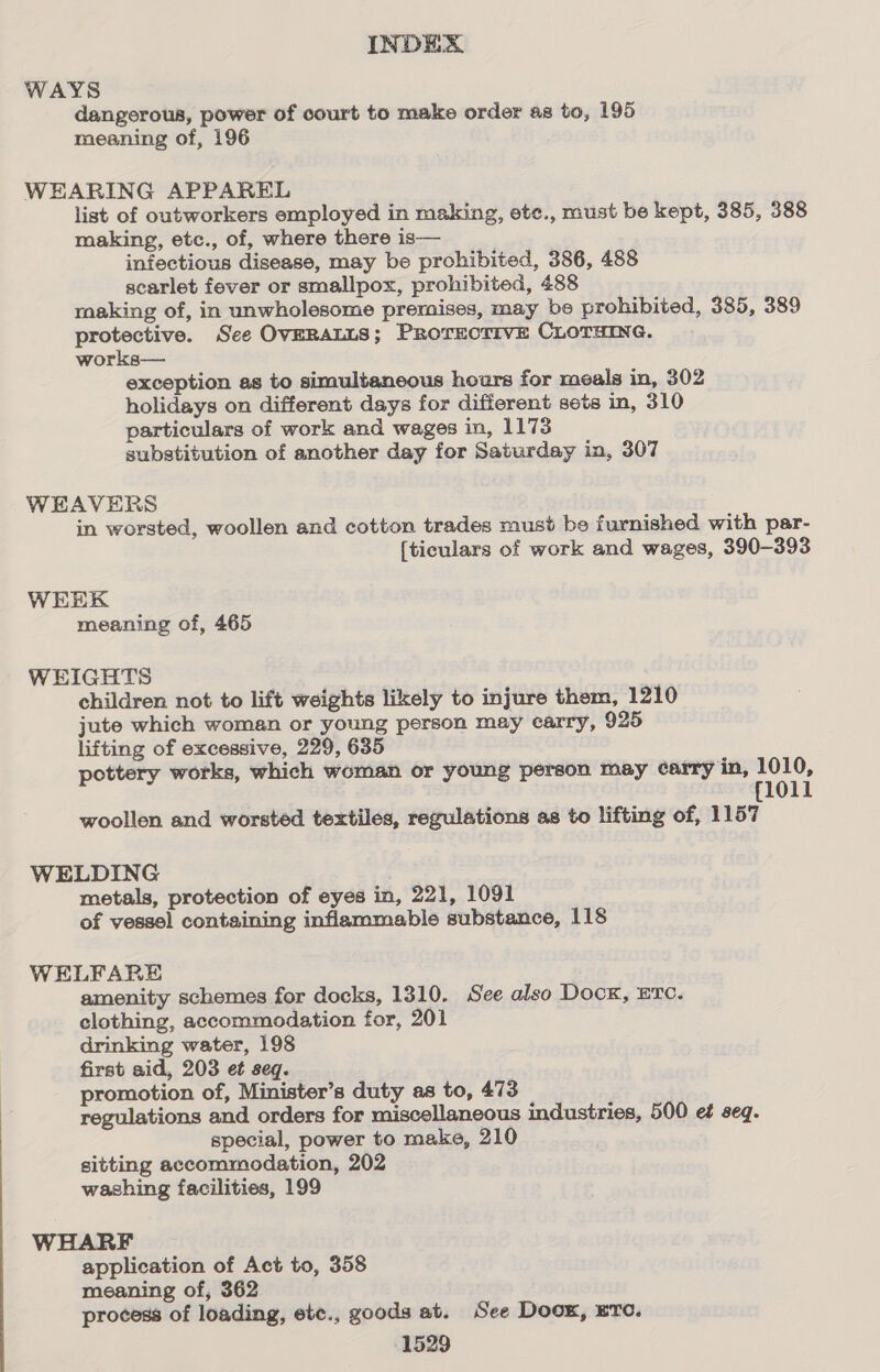 WAYS dangerous, power of court to make order as to, 195 meaning of, 196 WEARING APPAREL list of outworkers employed in making, ete., must be kept, 385, 388 making, etc., of, where there is— infectious disease, may be prohibited, 386, 488 scarlet fever or smallpox, prohibited, 488 making of, in unwholesome premises, may be prohibited, 385, 389 protective. See OVERALLS; PRorecrivE CLOTHING. works— exception as to simultaneous hours for meals in, 302 holidays on different days for different sets in, 310 particulars of work and wages in, 1173 substitution of another day for Saturday in, 307 WEAVERS in worsted, woollen and cotton trades must be furnished with par- [ticulars of work and wages, 390-393 WEEK meaning of, 465 WEIGHTS children not to lift weights likely to injure them, 1210 jute which woman or young person may carry, 925 lifting of excessive, 229, 635 pottery works, which woman or young person may carry in, 1010, {1011 woollen and worsted textiles, regulations as to lifting of, 1157 WELDING metals, protection of eyes in, 221, 1091 of vessel containing inflammable substance, 118 WELFARE amenity schemes for docks, 1310. See also Dock, ETc. clothing, accommodation for, 201 drinking water, 198 first aid, 203 et seq. promotion of, Minister’s duty as to, 473 regulations and orders for miscellaneous industries, 500 ef seq. special, power to make, 210 sitting accommodation, 202 washing facilities, 199 WHARF application of Act to, 358 meaning of, 362 process of loading, ete., goods at. See Door, ere.