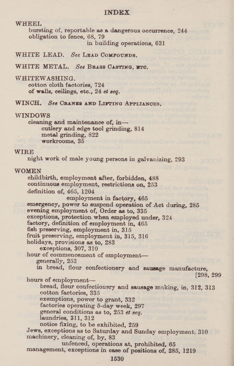 WHEEL . bursting of, reportable as a dangerous occurrence, 244 obligation to fence, 68, 79 | ’ in building operations, 631 WHITE LEAD. See Leap ComMPoUNDS. WHITE METAL. See Brass Casting, sro. WHITEWASHING. cotton cloth factories, 724 of walls, ceilings, etc., 24 et seq. WINCH. See Cranes anp LivrinG APPLIANOES. WINDOWS cleaning and maintenance of, in— cutlery and edge tool grinding, 814 metal grinding, 822 workrooms, 35 WIRE . night work of male young persons in galvanizing, 293 WOMEN childbirth, employment after, forbidden, 488 continuous employment, restrictions on, 253 definition of, 465, 1204 employment in factory, 465 emergency, power to suspend operation of Act during, 285 evening employment of, Order as to, 335 exceptions, protection when employed under, 324 factory, definition of employment in, 465 fish preserving, employment in, 315 fruit preserving, employment in, 315, 316 holidays, provisions as to, 283 exceptions, 307, 310 hour of commencement of employment— generaliy, 253 in bread, flour confectionery and sausage manufacture, [298, 299 hours of employment— bread, flour confectionery and sausage making, in, 312, 313 cotton factories, 335 exemptions, power to grant, 332 factories operating 5-day week, 297 general conditions as to, 253 et seq. laundries, 311, 312 notice fixing, to be exhibited, 259 Jews, exceptions as to Saturday and Sunday employment, 310 machinery, cleaning of, by, 83 unfenced, operations at, prohibited, 65 management, exceptions in case of positions of, 285, 1219