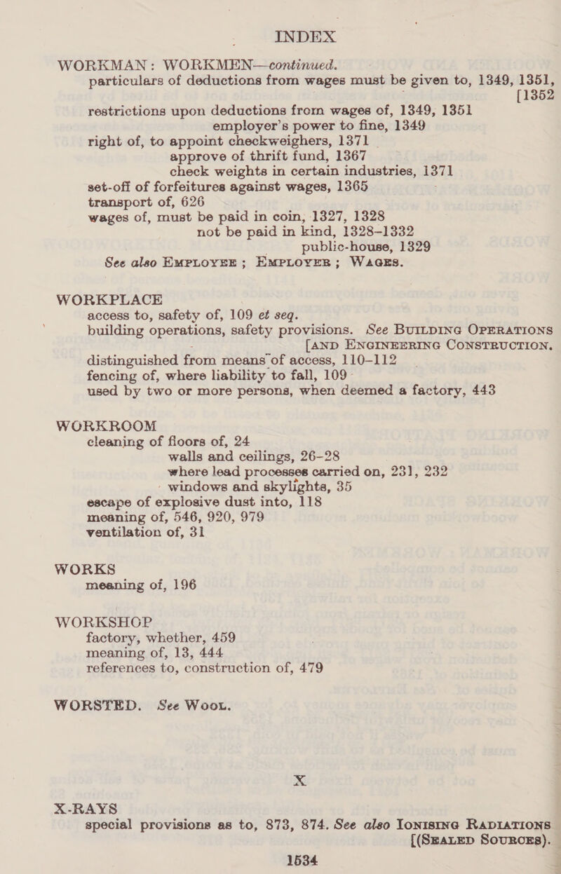 WORKMAN: WORKMEN—continued. particulars of deductions from wages must be given to, 1349, 1351, [1352 restrictions upon deductions from wages of, 1349, 1351 employer’s power to fine, 1349 right of, to appoint checkweighers, 1371 _ approve of thrift fund, 1367 check weights in certain industries, 1371 set-off of forfeitures against wages, 1365 transport of, 626 wages of, must be paid in coin, 1327, 1328 not be paid in kind, 1328-1332 public- house, 1329 See also EMPLOYEE ; EMPLOYER ; WaaeEs. WORKPLACE access to, safety of, 109 et seq. building operations, safety provisions. See BUILDING OPERATIONS [AND ENGINEERING CONSTRUCTION. distinguished from means of access, 110-112 fencing of, where liability to fall, 109- used by two or more persons, when deemed a factory, 443 WORKROOM cleaning of floors of, 24 walls and ceilings, 26-28 where lead processes carried on, 231, 232 - windows and skylights, 35 escape of explosive dust into, 118 meaning of, 546, 920, 979 ventilation of, 3l WORKS meaning of, 196 WORKSHOP factory, whether, 459 meaning of, 13, 444 references to, construction of, 479 WORSTED. See Woou. xX X-RAYS special provisions as to, 873, 874. See also Ionistna RADIATIONS {(SEALED SOURCES).