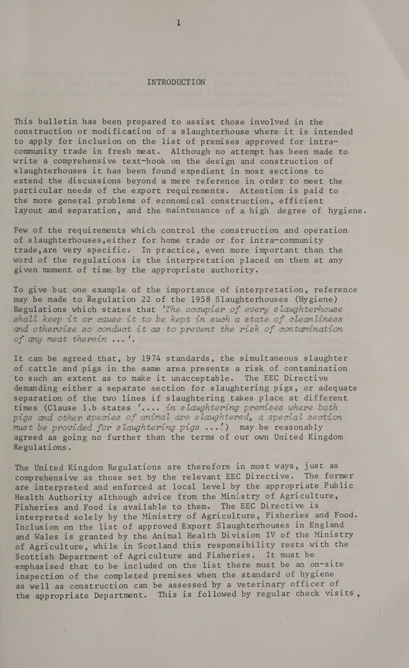 This bulletin has been prepared to assist those involved in the construction or modification of a slaughterhouse where it is intended to apply for inclusion on the list of premises approved for intra- community trade in fresh meat. Although no attempt has been made to write a comprehensive text-book on the design and construction of slaughterhouses it has been found expedient in most sections to extend the discussions beyond a mere reference in order to meet the particular needs of the export requirements. Attention is paid to the more general problems of economical construction, efficient layout and separation, and the maintenance of a high degree of hygiene. Few of the requirements which control the construction and operation of slaughterhouses,either for home trade or for intra-community trade,are very specific. In practice, even more important than the word of the regulations is the interpretation placed on them at any given moment of time by the appropriate authority. To give but one example of the importance of interpretation, reference may be made to Regulation 22 of the 1958 Slaughterhouses (Hygiene) Regulations which states that 'The occupter of every slaughterhouse shall keep tt or cause tt to be kept tn such a state of cleanliness and otherwise so conduct tt as to prevent the risk of contantnatton Cee Meme therein 0! It can be agreed that, by 1974 standards, the simultaneous slaughter of cattle and pigs in the same area presents a risk of contamination to such an extent as to make it unacceptable. The EEC Directive demanding either a separate section for slaughtering pigs, or adequate Separation of the two lines if slaughtering takes place at different times (Clause 1.b states '.... tn slaughtering premtses where both ptgs and other spectes of antmal are slaughtered, a spectal sectton must be provided for slaughtering ptgs ...!) may be reasonably agreed as going no further than the terms of our own United Kingdom Regulations. The United Kingdom Regulations are therefore in most ways, just as comprehensive as those set by the relevant EEC Directive. The former are interpreted and enforced at local level by the appropriate Public Health Authority although advice from the Ministry of Agriculture, Fisheries and Food is available to them. The EEC Directive is interpreted solely by the Ministry of Agriculture, Fisheries and Food. Inclusion on the list of approved Export Slaughterhouses in England and Wales is granted by the Animal Health Division IV of the Ministry of Agriculture, while in Scotland this responsibility rests with the Scottish Department of Agriculture and Eishervbes: paake must be emphasised that to be included on the list there must be an on-site inspection of the completed premises when the standard of hygiene as well as construction can be assessed by a veterinary officer of the appropriate Department. This is followed by regular check visits,