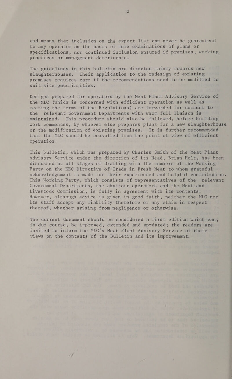 and means that inclusion on the export list can never be guaranteed to any operator on the basis of mere examinations of plans or specifications, nor continued inclusion ensured if premises, working practices or management deteriorate. The guidelines in this bulletin are directed mainly towards new slaughterhouses. Their application to the redesign of existing premises requires care if the recommendations need to be modified to Suit site peculiarities. Designs prepared for operators by the Meat Plant Advisory Service of the MLC (which is concerned with efficient operation as well as meeting the terms of the Regulations) are forwarded for comment to the relevant Government Departments with whom full liaison is maintained. This procedure should also be followed, before building work commences, by whoever else prepares plans for a new slaughterhouse or the modification of existing premises. It is further recommended that the MLC should be consulted from the point of view of efficient operation. This bulletin, which was prepared by Charles Smith of the Meat Plant Advisory Service under the direction of its Head, Brian Holt, has been discussed at all stages of drafting with the members of the Working Party on the EEC Directive of Trade in Fresh Meat to whom grateful acknowledgement is made for their experienced and helpful contribution. This Working Party, which consists of representatives of the relevant Government Departments, the abattoir operators and the Meat and Livestock Commission, is fully in agreement with its contents. However, although advice is given in good faith, neither the MLC nor its staff accept any liability therefore or any claim in respect thereof, whether arising from negligence or otherwise. The current document should be considered a first edition which can, in due course, be improved, extended and up-dated; the readers are invited to inform the MLC's Meat Plant Advisory Service of their views on the contents of the Bulletin and its improvement.
