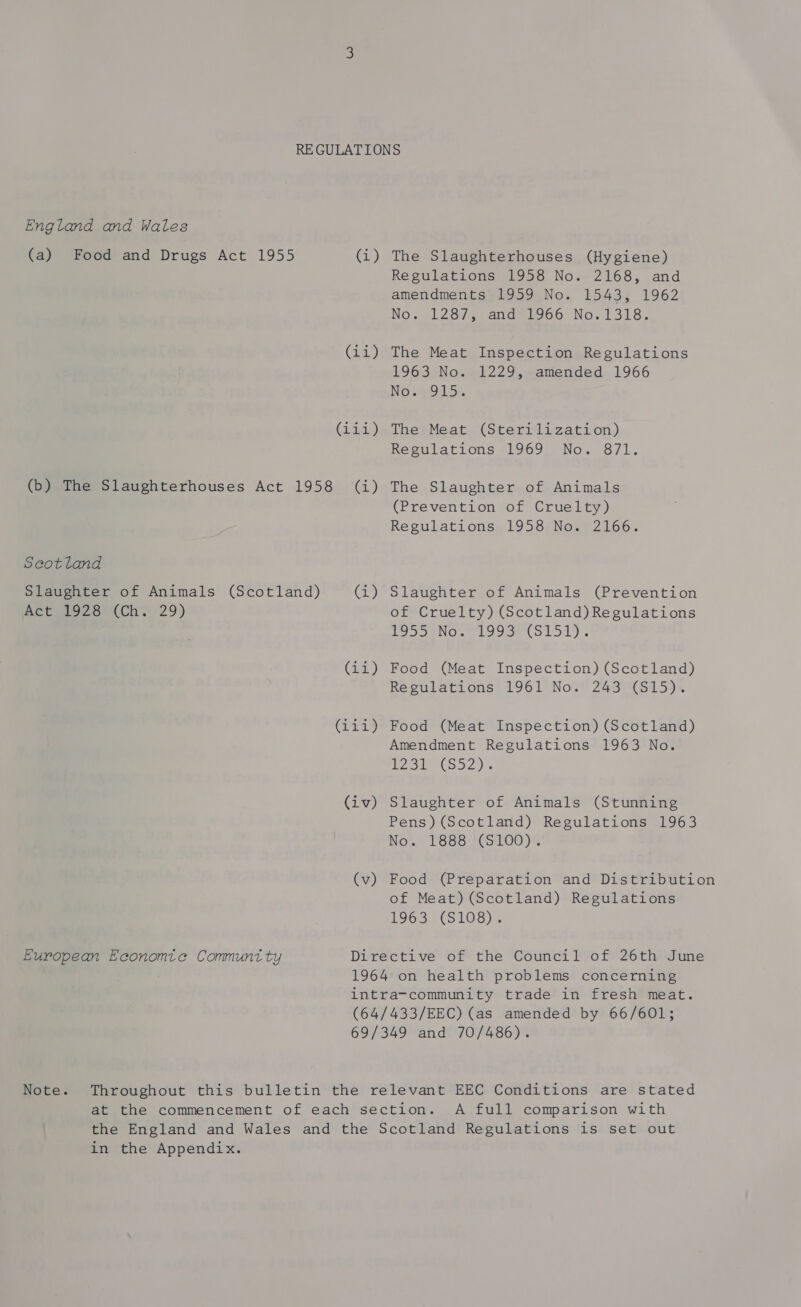 England and Wales (a) Food and Drugs Act 1955 G@) (11) (iia) (b) The Slaughterhouses Act 1958 (i) Scotland Slaughter of Animals (Scotland) briny) Age 2928) (Ch? 29) (ia) (i414 (iv) (v) European Economie Communt ty The Slaughterhouses (Hygiene) Regulations 1958 No. 2168, and amendments 1959 No. 1543, 1962 No. 21287, andel966°No. 1318, The Meat Inspection Regulations 1963 No. 1229, amended 1966 Nose O15% The Meat (Sterilization) Regulations 1969 No. 871. The Slaughter of Animals (Prevention of Cruelty) Regulations 1958 No. 2166. Slaughter of Animals (Prevention of Cruelty) (Scotland) Regulations PIVEN OoeC OL 1. Food (Meat Inspection) (Scotland) Regulations 1961 No. 243 (S15). Food (Meat Inspection) (Scotland) Amendment Regulations 1963 No. i Gacy le Gls wal an Slaughter of Animals (Stunning Pens) (Scotland) Regulations 1963 No’... 1688 *CS:100)” Food (Preparation and Distribution of Meat) (Scotland) Regulations 1963 (S108). Note. A full comparison with in the Appendix.