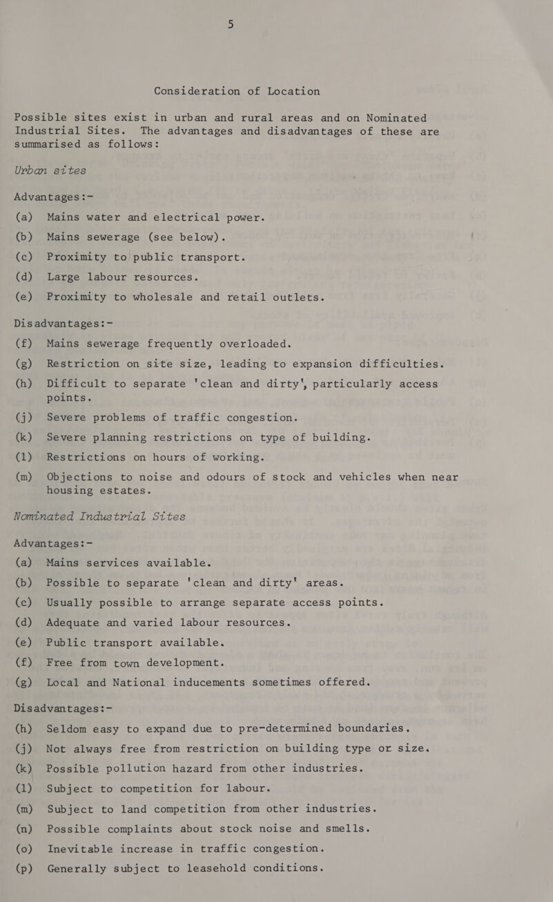 Consideration of Location Possible sites exist in urban and rural areas and on Nominated Industrial Sites. The advantages and disadvantages of these are summarised as follows: Urban sttes Advantages :- (a) Mains water and electrical power. (b) Mains sewerage (see below). (c) Proximity to public transport. (d) Large labour resources. (e) Proximity to wholesale and retail outlets. Dis advantages:- (f) Mains sewerage frequently overloaded. (g) Restriction on site size, leading to expansion difficulties. (h) Difficult to separate 'clean and dirty', particularly access points. (j) Severe problems of traffic congestion. (k) Severe planning restrictions on type of building. (1) Restrictions on hours of working. (m) Objections to noise and odours of stock and vehicles when near housing estates. Nomtnated Industrtal Sttes Advantages:- (a) Mains services available. (b) Possible to separate ‘clean and dirty' areas. (c) Usually possible to arrange separate access points. (d) Adequate and varied labour resources. (e) Public transport available. (f) Free from town development. (g) Local and National inducements sometimes offered. Disadvantages:- (h) Seldom easy to expand due to pre-determined boundaries. (j) Not always free from restriction on building type or size. (k) Possible pollution hazard from other industries. (1) Subject to competition for labour. (m) Subject to land competition from other industries. (n) Possible complaints about stock noise and smells. (o) Inevitable increase in traffic congestion. (p) Generally subject to leasehold conditions.