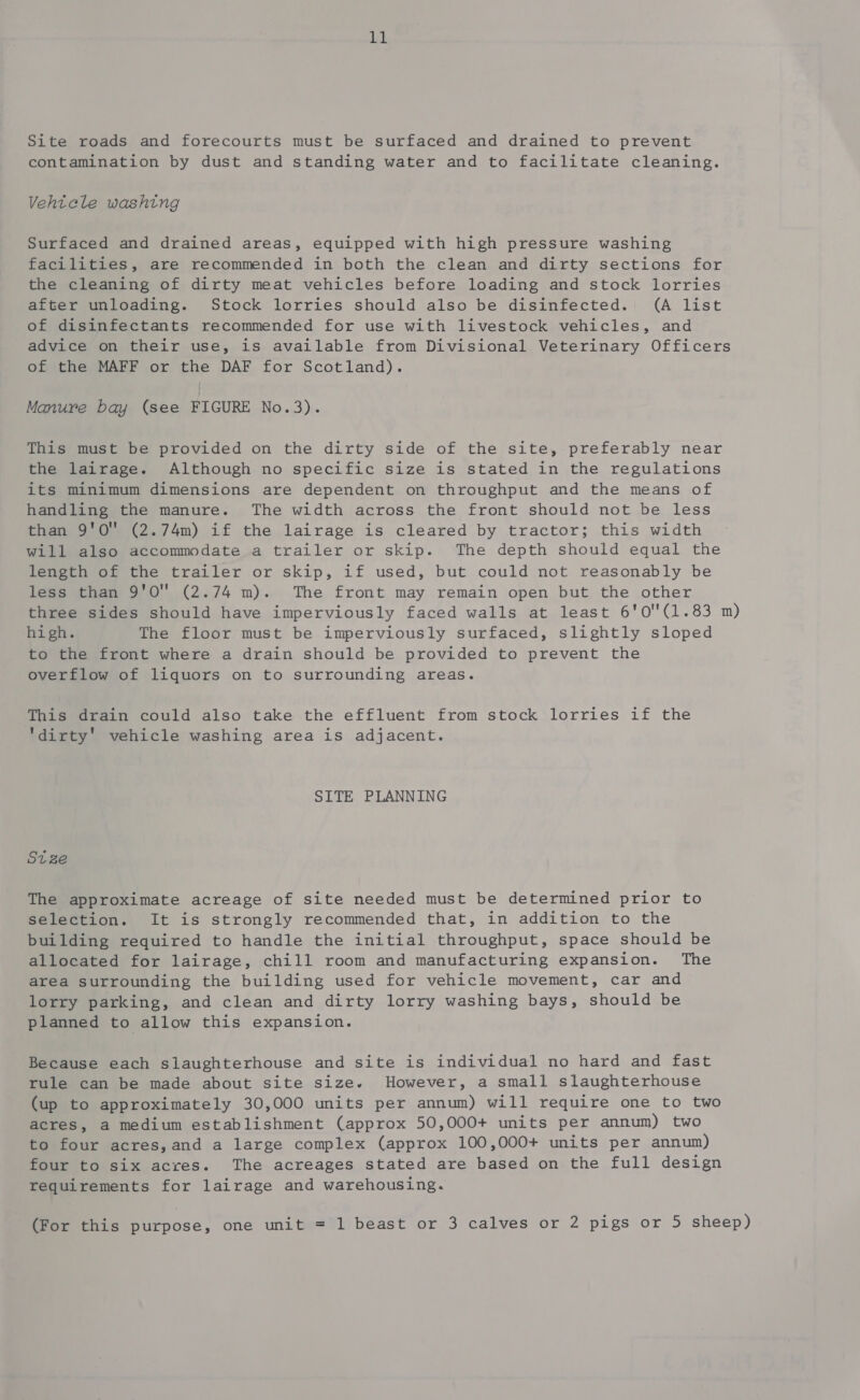 LL Site roads and forecourts must be surfaced and drained to prevent contamination by dust and standing water and to facilitate cleaning. Vehtcle washing Surfaced and drained areas, equipped with high pressure washing facilities, are recommended in both the clean and dirty sections for the cleaning of dirty meat vehicles before loading and stock lorries after unloading. Stock lorries should also be disinfected. (A list of disinfectants recommended for use with livestock vehicles, and advice on their use, is available from Divisional Veterinary Officers of the MAFF or the DAF for Scotland). Manure bay (see FIGURE No.3). This must be provided on the dirty side of the site, preferably near the lairage. Although no specific size is stated in the regulations its minimum dimensions are dependent on throughput and the means of handling the manure. The width across the front should not be less than 9'O” (2.74m) if the lairage is cleared by tractor; this width will also accommodate a trailer or skip. The depth should equal the length of the trailer or skip, if used, but could not reasonably be less than 9'0O (2.74 m). The front may remain open but the other three sides should have imperviously faced walls at least 6'0(1.83 m) high. The floor must be imperviously surfaced, slightly sloped to the front where a drain should be provided to prevent the overflow of liquors on to surrounding areas. This drain could also take the effluent from stock lorries if the dirty' vehicle washing area is adjacent. SITE PLANNING St ze The approximate acreage of site needed must be determined prior to selection. It is strongly recommended that, in addition to the building required to handle the initial throughput, space should be allocated for lairage, chill room and manufacturing expansion. The area surrounding the building used for vehicle movement, car and lorry parking, and clean and dirty lorry washing bays, should be planned to allow this expansion. Because each slaughterhouse and site is individual no hard and fast rule can be made about site size. However, a small slaughterhouse (up to approximately 30,000 units per annum) will require one to two acres, a medium establishment (approx 50,000+ units per annum) two to four acres, and a large complex (approx 100,000+ units per annum) four to six acres. The acreages stated are based on the full design requirements for lairage and warehousing.