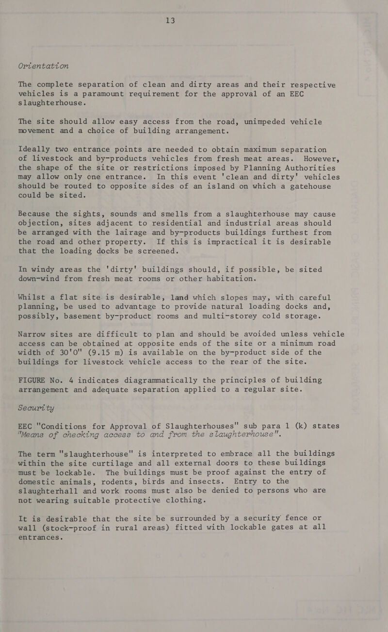 Ortentatton The complete separation of clean and dirty areas and their respective vehicles is a paramount requirement for the approval of an EEC slaughterhouse. The site should allow easy access from the road, unimpeded vehicle movement and a choice of building arrangement. Ideally two entrance points are needed to obtain maximum separation of livestock and by-products vehicles from fresh meat areas. However, the shape of the site or restrictions imposed by Planning Authorities may allow only one entrance. In this event 'clean and dirty' vehicles should be routed to opposite sides of an island on which a gatehouse could be sited. Because the sights, sounds and smells from a slaughterhouse may cause objection, sites adjacent to residential and industrial areas should be arranged with the lairage and by-products buildings furthest from the road and other property. If this is impractical it is desirable that the loading docks be screened. In windy areas the 'dirty' buildings should, if possible, be sited down-wind from fresh meat rooms or other habitation. Whilst a flat site.is desirable, land which slopes may, with careful planning, be used to advantage to provide natural loading docks and, possibly, basement by-product rooms and multi-storey cold storage. Narrow sites are difficult to plan and should be avoided unless vehicle access can be obtained at opposite ends of the site or a minimum road width of 30'0 (9.15 m) is available on the by-product side of the buildings for livestock vehicle access to the rear of the site. FIGURE No. 4 indicates diagrammatically the principles of building arrangement and adequate separation applied to a regular site. Securt ty EEC Conditions for Approval of Slaughterhouses sub para 1 (k) states Means of checking access to and from the slaughterhouse. The term “slaughterhouse” is interpreted to embrace all the buildings within the site curtilage and all external doors to these buildings must be lockable. The buildings must be proof against the entry of domestic animals, rodents, birds and insects. Entry to the slaughterhall and work rooms must also be denied to persons who are not wearing suitable protective clothing. It is desirable that the site be surrounded by a security fence or wall (stock-proof in rural areas) fitted with lockable gates at all entrances.
