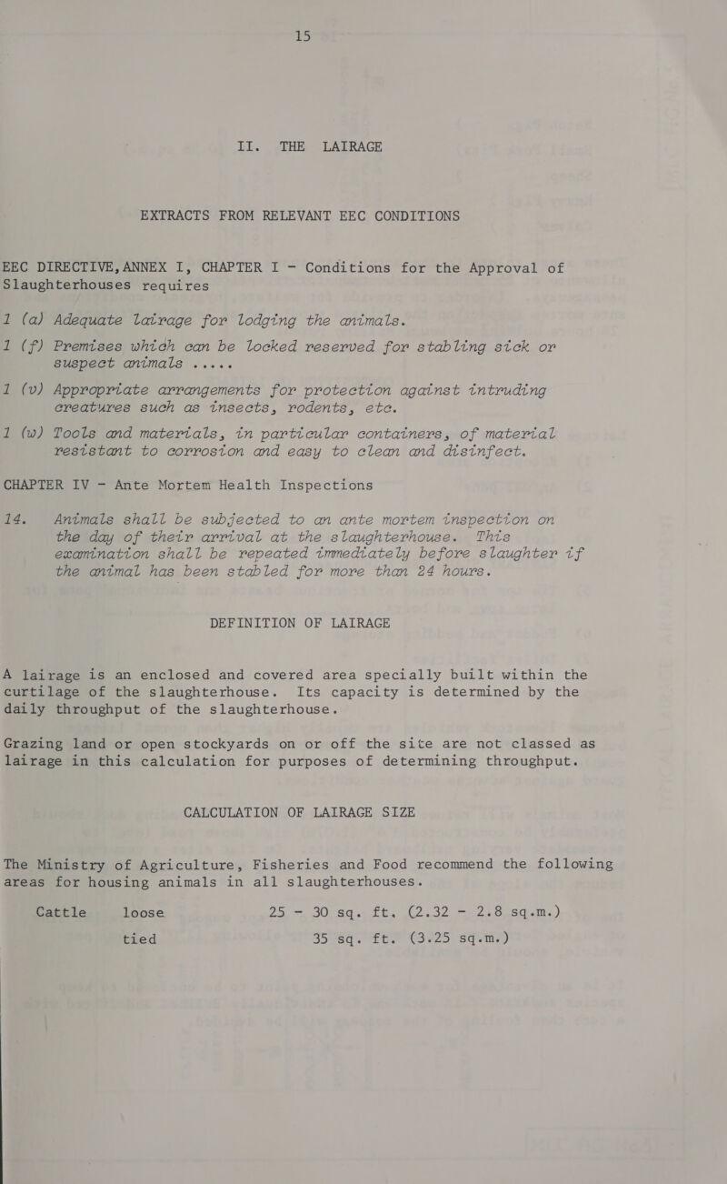 II. THE LAIRAGE EXTRACTS FROM RELEVANT EEC CONDITIONS EEC DIRECTIVE, ANNEX I, CHAPTER I - Conditions for the Approval of Slaughterhouses requires 1 (a) Adequate latrage for lodging the animals. 1 (f) Premises which can be locked reserved for stabling sick or Suspect animals ..... 1 (v) Approprtate arrangements for protection against tntruding creatures such as tnsects, rodents, ete. 1 (w) Tools and matertals, in particular contatners, of material reststant to corroston and easy to clean and distnfect. CHAPTER IV - Ante Mortem Health Inspections 14. Antmals shall be subjected to an ante mortem tnspectton on the day of thetr arrtval at the slaughterhouse. Thts examination shall be repeated tmmedtately before slaughter tf the antmal has been stabled for more than 24 hours. DEFINITION OF LAIRAGE A lairage is an enclosed and covered area specially built within the curtilage of the slaughterhouse. Its capacity is determined by the daily throughput of the slaughterhouse. Grazing land or open stockyards on or off the site are not classed as lairage in this calculation for purposes of determining throughput. CALCULATION OF LAIRAGE SIZE The Ministry of Agriculture, Fisheries and Food recommend the following areas for housing. animals in all slaughterhouses. Cattle loose 25. — SOU sa sft. 2 32 7 2S aceam.,) tied Sead e Lue “Cove o&lt; sq ema
