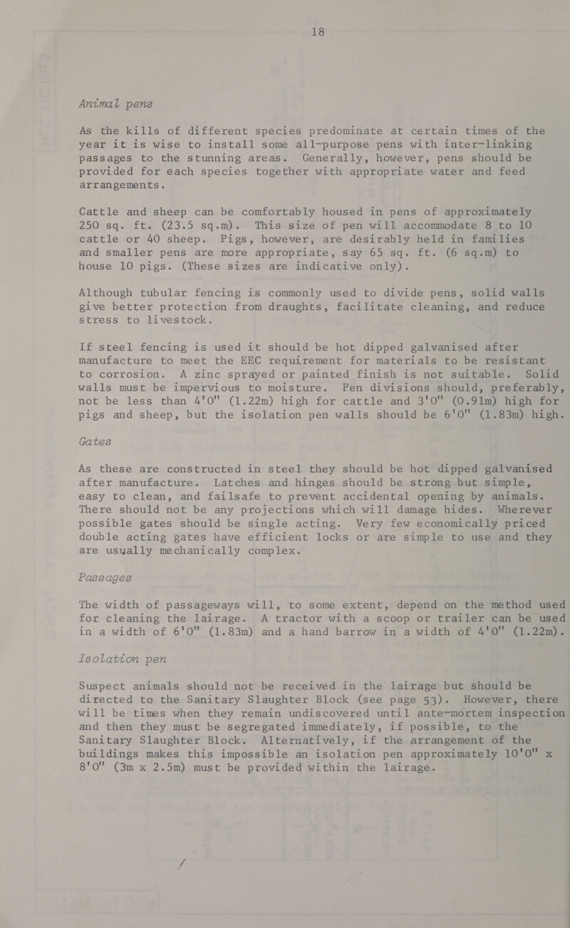 Antmal pens As the kills of different species predominate at certain times of the year it is wise to install some all-purpose pens with inter-linking passages to the stunning areas. Generally, however, pens should be provided for each species together with appropriate water and feed arrangements. Cattle and sheep can be comfortably housed in pens of approximately 250 sq. ft. (23.5°sq.m). © Thisesize ‘of tpen wi I saccommodarene (tou. o cattle or 40 sheep. Pigs, however, are desirably held in families and smaller pens are more appropriate, say 65 sq. ft. (6 sq.m) to house 10 pigs. (These sizes are indicative only). Although tubular fencing is commonly used to divide pens, solid walls give better protection from draughts, facilitate cleaning, and reduce stress to livestock. If steel fencing is used it should be hot dipped galvanised after manufacture to meet the EEC requirement for materials to be resistant to corrosion. A zinc sprayed or painted finish is not suitable. Solid walls must be impervious to moisture. Pen divisions should, preferably, not be less than 4%0 (1.22m) high for cattle and 3'O0 (O,9imp aoe pigs and sheep, but the isolation pen walls should be 6'O (1.83m) high. Gates As these are constructed in steel they should be hot dipped galvanised after manufacture. Latches and hinges should be strong but simple, easy to clean, and failsafe to prevent accidental opening by animals. There should not be any projections which will damage hides. Wherever possible gates should be single acting. Very few economically priced double acting gates have efficient locks or are simple to use and they are usyally mechanically complex. Passages The width of passageways will, to some extent, depend on the method used for cleaning the lairage. A tractor with a scoop or trailer can be used in a width of 6'0™ (1.83m) and a hand barrow in a width OL 4 @ 0 leo me Isolatton pen Suspect animals should not be received in the lairage but should be directed to the Sanitary Slaughter Block (see page 53). However, there will be times when they remain undiscovered until ante-mortem inspection and then they must be segregated immediately, if possible, to the Sanitary Slaughter Block. Alternatively, if the arrangement of the buildings makes this impossible an isolation pen approximately 10'0 x 8'O'' (3m x 2.5m) must be provided within the lairage.