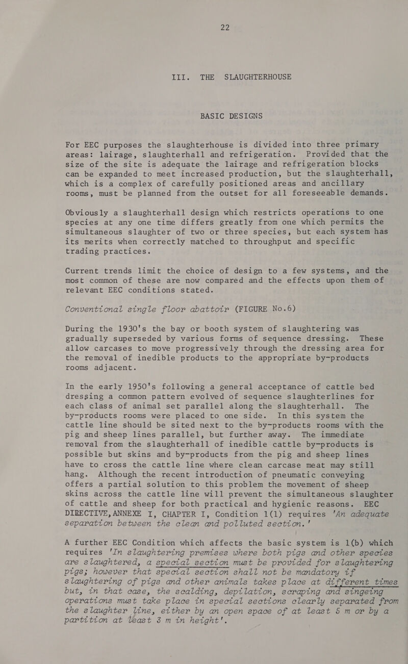 III. THE SLAUGHTERHOUSE BASIC DESIGNS For EEC purposes the slaughterhouse is divided into three primary areas: lairage, slaughterhall and refrigeration. Provided that the size of the site is adequate the lairage and refrigeration blocks can be expanded to meet increased production, but the slaughterhall, which is a complex of carefully positioned areas and ancillary rooms, must be planned from the outset for all foreseeable demands. Obviously a slaughterhall design which restricts operations to one species at any one time differs greatly from one which permits the Simultaneous slaughter of two or three species, but each system has its merits when correctly matched to throughput and specific trading practices. Current trends limit the choice of design to a few systems, and the most common of these are now compared and the effects upon them of relevant EEC conditions stated. Conventtonal stngle floor abattotr (FIGURE No.6) During the 1930's the bay or booth system of slaughtering was gradually superseded by various forms of sequence dressing. These allow carcases to move progressively through the dressing area for the removal of inedible products to the appropriate by-products rooms adjacent. In the early 1950's following a general acceptance of cattle bed dressing a common pattern evolved of sequence slaughterlines for each class of animal set parallel along the slaughterhall. The by-products rooms were placed to one side. In this system the cattle line should be sited next to the by-products rooms with the pig and sheep lines parallel, but further away. The immediate removal from the slaughterhall of inedible cattle by-products is possible but skins and by-products from the pig and sheep lines have to cross the cattle line where clean carcase meat may still hang. Although the recent introduction of pneumatic conveying offers a partial solution to this problem the movement of sheep skins across the cattle line will prevent the simultaneous slaughter of cattle and sheep for both practical and hygienic reasons. EEC DIRECTIVE, ANNEXE I, CHAPTER I, Condition 1(1) requires 'An adequate separatton between the clean and polluted section.' A further EEC Condition which affects the basic system is 1(b) which requires 'In slaughtering premises where both ptgs and other spectes are slaughtered, a special sectton must be provided for slaughtering pigs; however that spectal sectton shall not be mandatory tf slaughtering of ptgs and other animals takes place at different times but, tn that case, the scalding, deptlatiton, scraping and singetng operations must take place in spectal sections clearly separated from the slaughter line, etther by an open space of at least 5 m or by a partition at Veast 3 min height’.