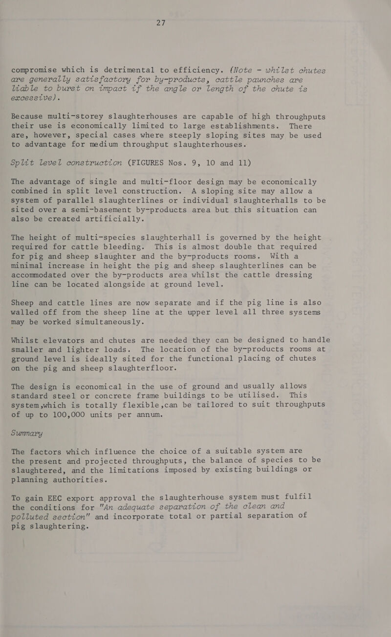 Ld: compromise which is detrimental to efficiency. (Note - whtlst chutes are generally satisfactory for by-products, cattle paunches are ltable to burst on tmpact tf the angle or length of the chute ts excessive). Because multi-storey slaughterhouses are capable of high throughputs their use is economically limited to large establishments. There are, however, special cases where steeply sloping sites may be used to advantage for medium throughput slaughterhouses. Spltt level constructton (FIGURES Nos. 9, 10 and 11) The advantage of single and multi-floor design may be economically combined in split level construction. A sloping site may allow a system of parallel slaughterlines or individual slaughterhalls to be Sited over a semi-basement by-products area but this situation can also be created artificially. The height of multi-species slaughterhall is governed by the height required for cattle bleeding. This is almost double that required for pig and sheep slaughter and the by-products rooms. With a Minimal increase in height the pig and sheep slaughterlines can be accommodated over the by-products area whilst the cattle dressing line can be located alongside at ground level. Sheep and cattle lines are now separate and if the pig line is also walled off from the sheep line at the upper level all three systems may be worked simultaneously. Whilst elevators and chutes are needed they can be designed to handle smaller and lighter loads. The location of the by-products rooms at ground level is ideally sited for the functional placing of chutes on the pig and sheep slaughterfloor. The design is economical in the use of ground and usually allows standard steel or concrete frame buildings to be utilised. This system,which is totally flexible,can be tailored to suit throughputs of up to 100,000 units per annum. Summary The factors which influence the choice of a suitable system are the present and projected throughputs, the balance of species to be slaughtered, and the limitations imposed by existing buildings or planning authorities. To gain EEC export approval the slaughterhouse system must Pub fat the conditions for An adequate separation of the clean and polluted section and incorporate total or partial separation of pig slaughtering.