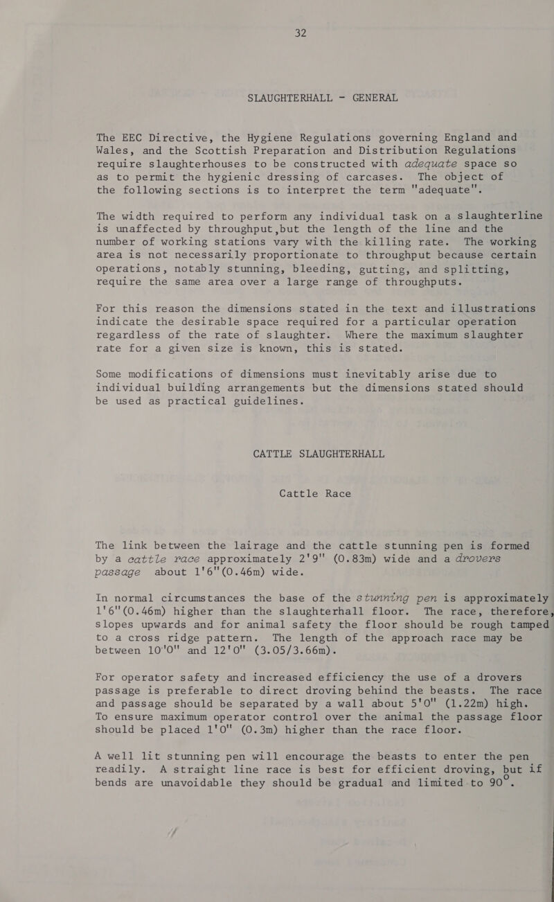 b SLAUGHTERHALL —- GENERAL The EEC Directive, the Hygiene Regulations governing England and Wales, and the Scottish Preparation and Distribution Regulations require slaughterhouses to be constructed with adequate space so as to permit the hygienic dressing of carcases. The object of the following sections is to interpret the term adequate. The width required to perform any individual task on a slaughterline is unaffected by throughput ,but the length of the line and the number of working stations vary with the killing rate. The working area 1s not necessarily proportionate to throughput because certain operations, notably stunning, bleeding, gutting, and splitting, require the same area over a large range of throughputs. For this reason the dimensions stated in the text and illustrations indicate the desirable space required for a particular operation regardless of the rate of slaughter. Where the maximum slaughter rate for a given size is known, this is stated. Some modifications of dimensions must inevitably arise due to individual building arrangements but the dimensions stated should be used as practical guidelines. CATTLE SLAUGHTERHALL Cattle Race The link between the lairage and the cattle stunning pen is formed by a cattle race approximately 2'9 (0.83m) wide and a drovers passage about 1'6(0.46m) wide. In normal circumstances the base of the stunning pen is approximately 1'6(0.46m) higher than the slaughterhall floor. The race, therefore, slopes upwards and for animal safety the floor should be rough tamped to a cross ridge pattern. The length of the approach race may be between 1070 and 12'0! (3.05/3.66m). For operator safety and increased efficiency the use of a drovers passage is preferable to direct droving behind the beasts. The race and passage should be separated by a wall about 5'O (1.22m) high. To ensure maximum operator control over the animal the passage floor should be placed 1'0' (0.3m) higher than the race floor. A well lit stunning pen will encourage the beasts to enter the pen readily. A straight line race is best for efficient droving, but if bends are unavoidable they should be gradual and limited-to 90.