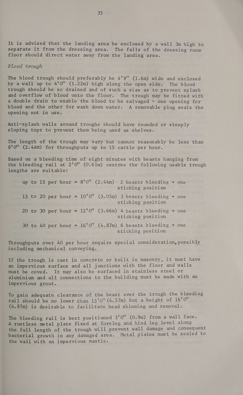 iS bo) It is advised that the landing area be enclosed by a wall 3m high to separate it from the dressing area. The falls of the dressing room floor should direct water away from the landing area. Blood trough The blood trough should preferably be 4'9' (1.6m) wide and enclosed by a wall up to 4'0 (1.22m) high along the open side. The blood trough should be so drained and of such a size as to prevent splash and overflow of blood onto the floor. The trough may be fitted with a double drain to enable the blood to be salvaged - one opening for blood and the other for wash down water. A removable plug seals the opening not in use. Anti-splash walls around troughs should have rounded or steeply sloping tops to prevent them being used as shelves. The length of the trough may vary but cannot reasonably be less than 8'O (2.44m) for throughputs up to 15 cattle per hour. Based on a bleeding time of eight minutes with beasts hanging from the bleeding rail at 2'0 (0.61m) centres the following usable trough lengths are suitable: up to 15 per hour = 8'0 (2.44m) 2 beasts bleeding + one sticking position 15 to 20 per hour = 10'0 (3.05m) 3 beasts bleeding + one sticking position 20 to 30° per hour = 12'0 (3.66m) 4 beasts bleeding + one sticking position 30 to 40 per hour = 16'0 (4.87m) 6 beasts bleeding + one sticking position Throughputs over 40 per hour require special consideration, possibly including mechanical conveying. If the trough is cast in concrete or built in masonry, it must have an impervious surface and all junctions with the floor and walls must be coved. It may also be surfaced in stainless steel or aluminium and all connections to the building must be made with an impervious grout. To gain adequate clearance of the beast over the trough the Dieses rail should be no lower than 15'0(4.57m) but a height of 16 0 (4.87m) is desirable to facilitate head skinning and removal. The bleeding rail is best positioned 3'0 (0.9m) from a wall face. A rustless metal plate fixed at foreleg and hind leg level along the full length of the trough will prevent wall damage and consequent bacterial growth in any damaged area. Metal plates must be sealed to the wall with an impervious mastic.
