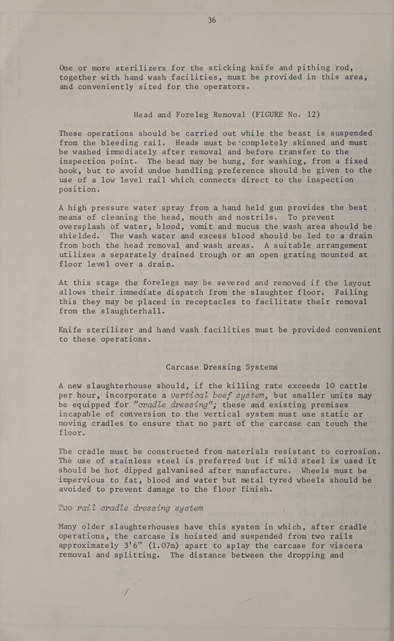 One or more sterilizers for the sticking knife and pithing rod, together with hand wash facilities, must be provided in this area, and conveniently sited for the operators. Head and Foreleg Removal (FIGURE No. 12) These operations should be carried out while the beast is suspended from the bleeding rail. Heads must be*completely skinned and must be washed immediately after removal and before transfer to the inspection point. The head may be hung, for washing, from a fixed hook, but to avoid undue handling preference should be given to the use of a low level rail which connects direct to the inspection position. A high pressure water spray from a hand held gun provides the best means of cleaning the head, mouth and nostrils. To prevent oversplash of water, blood, vomit and mucus the wash area should be Shielded. The wash water and excess blood should be led to a drain from both the head removal and wash areas. A suitable arrangement utilizes a separately drained trough or an open grating mounted at floor level over a drain. At this stage the forelegs may be severed and removed if the layout allows their immediate dispatch from the slaughter floor. Failing this they may be placed in receptacles to facilitate their removal from the slaughterhall. Knife sterilizer and hand wash facilities must be provided convenient to these operations. Carcase Dressing Systems A new slaughterhouse should, if the killing rate exceeds 10 cattle per hour, incorporate a verttcal beef system, but smaller units may be equipped for cradle dresstng; these and existing premises incapable of conversion to the vertical system must use static or moving cradles to ensure that no part of the carcase can touch the floor. The cradle must be constructed from materials resistant to corrosion. The use of stainless steel is preferred but if mild steel is used it should be hot dipped galvanised after manufacture. Wheels must be impervious to fat, blood and water but metal tyred wheels should be avoided to prevent damage to the floor finish. Two ratl cradle dressing system Many older slaughterhouses have this system in which, after cradle operations, the carcase is hoisted and suspended from two rails approximately 3'6 (1.07m) apart to splay the carcase for viscera removal and splitting. The distance between the dropping and