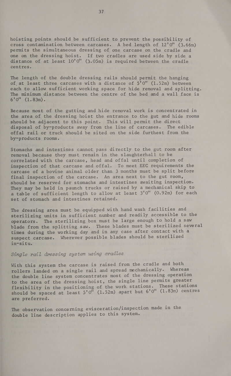 a7 hoisting points should be sufficient to prevent the possibility of cross contamination between carcases. A bed length of 12'0 (3.66m) permits the simultaneous dressing of one carcase on the cradle and one on the dressing hoist. If two cradles are used side by side a distance of at least 10'0 (3.05m) is required between the cradle centres. The length of the double dressing rails should permit the hanging of at least three carcases with a distance of 5'0 (1.52m) between each to allow sufficient working space for hide removal and splitting. The minimum distance between the centre of the bed and a wall face is GLO wil. Bon) Because most of the gutting and hide removal work is concentrated in the area of the dressing hoist the entrance to the gut and hide rooms should be adjacent to this point. This will permit the direct disposal of by-products away from the line of carcases. The edible offal rail or truck should be sited on the side furthest from the by-products rooms. Stomachs and intestines cannot pass directly to the gut room after removal because they must remain in the slaughterhall to be correlated with the carcase, head and offal until completion of inspection of that carcase and offal. To meet EEC requirements the carcase of a bovine animal older than 3 months must be split before final inspection of the carcase. An area next to the gut room, should be reserved for stomachs and intestines awaiting inspection. They may be held in paunch trucks or raised by a mechanical skip to a table of sufficient length to allow at least 3'0 (0.92m) for each set of stomach and intestines retained. The dressing area must be equipped with hand wash facilities and sterilizing units in sufficient number and readily accessible to the operators. The sterilizing box must be large enough to hold a saw blade from the splitting saw. These blades must be sterilized several times during the working day and in any case after contact with a suspect carcase. Wherever possible blades should be sterilized in-situ. Stngle ratl dressing system ustng cradles With this system the carcase is raised from the cradle and both rollers landed on a single rail and spread mechanically. Whereas the double line system concentrates most of the dressing operation to the area of the dressing hoist, the single line permits greater flexibility in the positioning of the work stations. These stations should be spaced at least 5'0 (1.52m) apart but 6'o' (1.83m) centres are preferred. The observation concerning evisceration/inspection made in the double line description applies to this system.