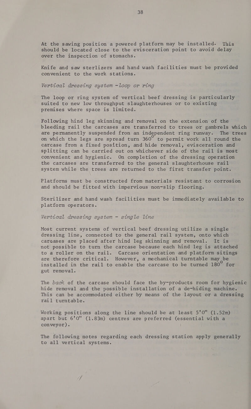 At the sawing position a powered platform may be installed. This should be located close to the evisceration point to avoid delay over the inspection of stomachs. Knife and saw sterlizers and hand wash facilities must be provided convenient to the work stations. Verttcal dresstng system -loop or ring The loop or ring system of vertical beef dressing is particularly suited to new low throughput slaughterhouses or to existing premises where space is limited. Following hind leg skinning and removal on the extension of the bleeding rail the carcases are transferred to trees or gambrels which are permanently suspended fron an independent ring runway. The trees on which the legs are spread turn 360° to permit work all round the carcase from a fixed position, and hide removal, evisceration and splitting can be carried out on whichever side of the rail is most convenient and hygienic. On completion of the dressing operation the carcases are transferred to the general slaughterhouse rail system while the trees are returned to the first transfer point. Platforms must be constructed from materials resistant to corrosion and should be fitted with impervious non-slip flooring. Sterilizer and hand wash facilities must be immediately available to platform operators. Verttcal dressing system - single line Most current systems of vertical beef dressing utilize a single dressing line, connected to the general rail system, onto which carcases are placed after hind leg skinning and removal. It is not possible to turn the carcase because each hind leg is attached to a roller on the rail. Carcase orientation and platform sitings are therefore critical. However, a mechanical turntable may _be installed in the rail to enable the carcase to be turned 180° for gut removal. The back of the carcase should face the by-products room for hygienic hide removal and the possible installation of a de-hiding machine. This can be accommodated either by means of the layout or a dressing rail turntable. Working positions along the line should be at least 5'0 (1.52m) apart but 6'0O (1.83m) centres are preferred (essential with a conveyor). The following notes regarding each dressing station apply generally to all vertical systems.