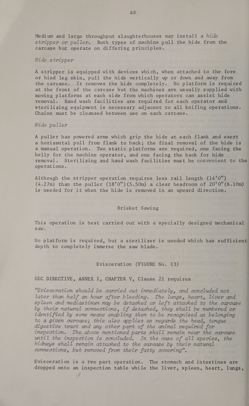 Medium and large throughput slaughterhouses may install a htde stripper or puller. Both types of machine pull the hide from the carcase but operate on differing principles. Htde strtpper A stripper is equipped with devices which, when attached to the fore or hind leg skin, pull the hide vertically up or down and away from the carcase. It removes the hide completely. No platform is required at the front of the carcase but the machines are usually supplied with moving platforms at each side from which operators can assist hide removal. Hand wash facilities are required for each operator and sterilizing equipment is necessary adjacent to all knifing operations. Chains must be cleansed between use on each carcase. Htde puller A puller has powered arms which grip the hide at each flank and exert a horizontal pull from flank to back; the final removal of the hide is a manual operation. Two static platforms are required, one facing the belly for the machine operator, and one facing the back for hide removal. Sterilizing and hand wash facilities must be convenient to the operations. Although the stripper operation requires less rail length (14'0) (4.27m) than the puller (18'0')(5.50m) a clear headroom of 20'0'(6.10m) is needed for it when the hide is removed in an upward direction. Brisket Sawing This operation is best carried out with a specially designed mechanical saw. No platform is required, but a sterilizer is needed which has sufficient depth to completely immerse the saw blade. Evisceration (FIGURE No. 13) EEC DIRECTIVE, ANNEX I, CHAPTER V, Clause 21 requires Evtsceratton should be carrted out tmmedtately, and coneluded not later than half an hour after bleeding. The lungs, heart, liver and spleen and medtastinum may be detached or left attached to the carcase by thetr natural connections, tf detached, they shall be numbered or tdenttfied by some means enabling them to be recognised as belonging to a gtven carcase; thts also appltes as regards the head, tongue digestive tract and any other part of the antmal requtred for tnspectton. The above menttoned parts shall remain near the carcase until the tnspectton ts coneluded. In the case of all spectes, the kidneys shall remain attached to the carcase by thetr natural connections, but removed from thetr fatty covering. Evisceration is a two part operation. The stomach and intestines are dropped onto an inspection table while the liver, spleen, heart, lungs,