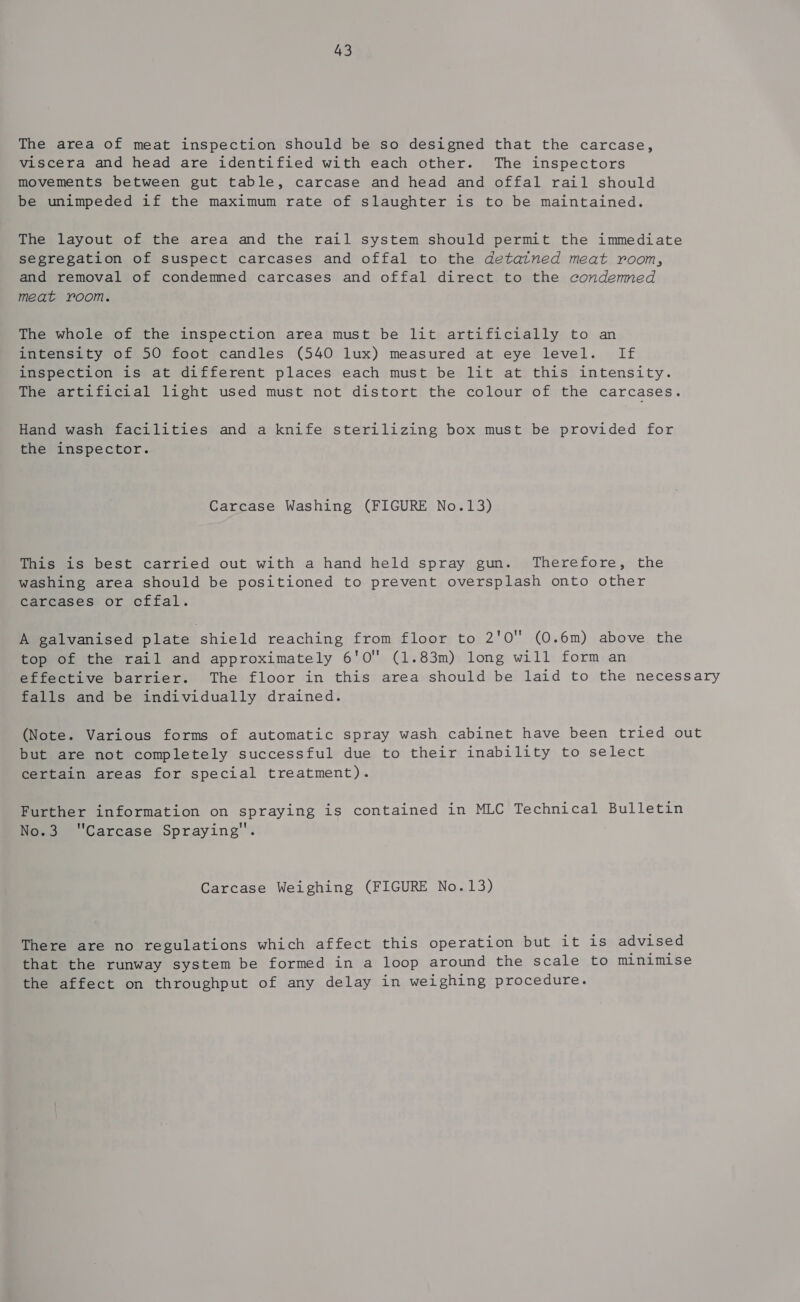 The area of meat inspection should be so designed that the carcase, viscera and head are identified with each other. The inspectors movements between gut table, carcase and head and offal rail should be unimpeded if the maximum rate of slaughter is to be maintained. The layout of the area and the rail system should permit the immediate segregation of suspect carcases and offal to the detatned meat room, and removal of condemned carcases and offal direct to the condenmed meat room. The whole of the inspection area must be lit artificially to an intensity of 50 foot candles (540 lux) measured at eye level. If inspection is at different places each must be lit at this intensity. The artificial light used must not distort the colour of the carcases. Hand wash facilities and a knife sterilizing box must be provided for the inspector. Carcase Washing (FIGURE No.13) This is best carried out with a hand held spray gun. Therefore, the washing area should be positioned to prevent oversplash onto other carcases or cffal. A galvanised plate shield reaching from floor to 2'0 (0.6m) above the top of the rail and approximately 6'0 (1.83m) long will form an effective barrier. The floor in this area should be laid to the necessary falls and be individually drained. (Note. Various forms of automatic spray wash cabinet have been tried out but are not completely successful due to their inability to select certain areas for special treatment). Further information on spraying is contained in MLC Technical Bulletin Nowa | Carcase Spraying'’. Carcase Weighing (FIGURE No. 13) There are no regulations which affect this operation but it is advised that the runway system be formed in a loop around the scale to minimise the affect on throughput of any delay in weighing procedure.