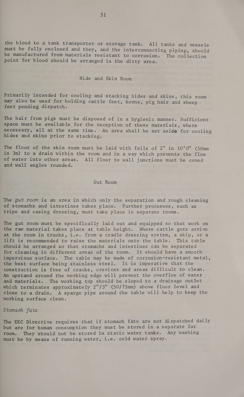 ot the blood to a tank transporter or storage tank. All tanks and vessels must be fully enclosed and they, and the interconnecting piping, should be manufactured from materials resistant to corrosion. The collection point for blood should be arranged in the dirty area. Hide and Skin Room Primarily intended for cooling and stacking hides and skins, this room may also be used for holding cattle feet, horns, pig hair and sheep feet pending dispatch. The hair from pigs must be disposed of in a hygienic manner. Sufficient Space must be available for the reception of these materials, where necessary, all at the same time. An area shall be set aside for cooling hides and skins prior to stacking. The floor of the skin room must be laid with falls of 2 in 10'O (50mm in 3m) to a drain within the room and in a way which prevents the flow of water into other areas. All floor to wall junctions must be coved and wall angles rounded. Gut Room The gut room is an area in which only the separation and rough cleaning of stomachs and intestines takes place. Further processes, such as tripe and casing dressing, must take place in separate rooms. The gut room must be specifically laid out and equipped so that work on the raw material takes place at table height. Where cattle guts arrive at the room in trucks, i.e. from a cradle dressing system, a skip, or a lift is recommended to raise the materials onto the table. This table should be arranged so that stomachs and intestines can be separated for cleaning in different areas of the room. It should have a smooth impervious surface. The table may be made of corrosion-resistant metal, the best surface being stainless steel. It is imperative that the construction is free of cracks, crevices and areas difficult to clean. An upstand around the working edge will prevent the overflow of water and materials. The working top should be sloped to a drainage outlet which terminates approximately 2/3 (50/75mm) above floor level and close to a drain. A sparge pipe around the table will help to keep the working surface clean. Stomach fats The EEC Directive requires that if stomach fats are not dispatched daily but are for human consumption they must be stored in a separate fat room. They should not be stored in static water tanks. Any washing must be by means of running water, i.e. cold water spray.