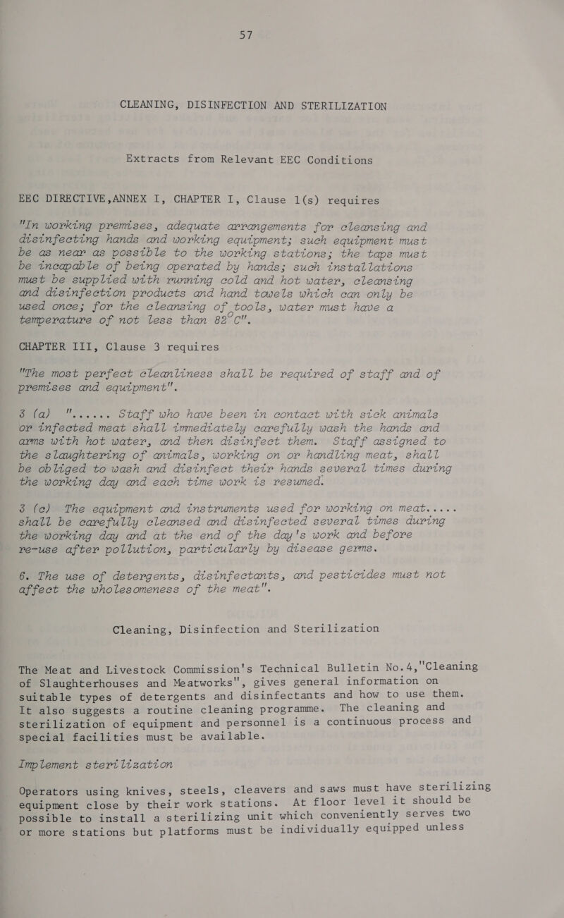 | CLEANING, DISINFECTION AND STERILIZATION Extracts from Relevant EEC Conditions EEC DIRECTIVE,ANNEX I, CHAPTER I, Clause 1(s) requires In working premises, adequate arrangements for cleansing and distnfeeting hands and working equipment; such equtpment must be as near as posstble to the working stations; the taps must be tneapable of betng operated by hands; such tnstallattons must be supplted with running cold and hot water, cleansing and disinfection products and hand towels which can only be used once; for the cleansing of tools, water must have a temperature of not less than 82°C. CHAPTER III, Clause 3 requires The most perfect cleanliness shall be required of staff and of premises and equtpment. ae Staff who have been tn contact wtth stck antmals or infected meat shall tmmedtately carefully wash the hands and arms with hot water, and then disinfect them. Staff asstgned to the slaughtering of antmals, worktng on or handling meat, shall be obliged to wash and disinfect thetr hands several times during the working day and each ttme work ts resumed. 3 (ce) The equtpment and tnstruments used for working on meat..... shall be carefully cleansed and distnfected several times during the working day and at the end of the day's work and before re-use after pollution, particularly by disease germs. 6. The use of detergents, disinfectants, and pesticides must not affect the wholesomeness of the meat. Cleaning, Disinfection and Sterilization The Meat and Livestock Commission's Technical Bulletin No.4,'Cleaning of Slaughterhouses and Meatworks, gives general information on suitable types of detergents and disinfectants and how to use them. It also suggests a routine cleaning programme. The cleaning and sterilization of equipment and personnel is a continuous process and special facilities must be available. Implement stertltzatton Operators using knives, steels, cleavers and saws must have sterilizing equipment close by their work stations. At floor level it should be possible to install a sterilizing unit which conveniently serves two or more stations but platforms must be individually equipped unless