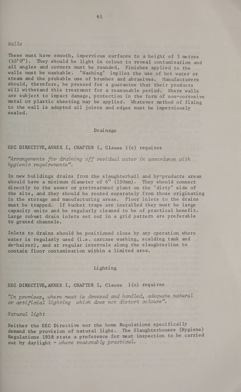 Walls These must have smooth, impervious surfaces to a height of 3 metres (10'0''). They should be light in colour to reveal contamination and all angles and corners must be rounded, Finishes applied to the walls must be washable. '‘'Washing' implies the use of hot water or steam and the probable use of brushes and abrasives. Manufacturers Should, therefore, be pressed for a guarantee that their products will withstand this treatment for a reasonable period. Where walls are subject to impact damage, protection in the form of non-corrosive metal or plastic sheeting may be applied. Whatever method of fixing to the wall is adopted all joints and edges must be imperviously sealed. Drainage EEC DIRECTIVE, ANNEX I, CHAPTER I, Clause 1(r) requires Arrangements for draining off restdual water tn accordance with hygtente requtrements. In new buildings drains from the slaughterhall and by-products areas should have a minimum diameter of 6 (150mm). They should connect directly to the sewer or pretreatment plant on the 'dirty' side of the site, and they should be routed separately from those originating in the storage and manufacturing areas. Floor inlets to the drains must be trapped. If bucket traps are instalied they must be large Capacity units and be regularly cleaned to be of practical benefit. Large robust drain inlets set out in a grid pattem are preferable to grated channels. Inlets to drains should be positioned close by any operation where water is regularly used (i.e. carcase washing, scalding tank and de-hairer), and at regular intervals along the slaughterline to contain floor contamination within a limited area. Lighting EEC DIRECTIVE, ANNEX I, CHAPTER I, Clause 1(0) requires In premises, where meat ts dressed and handled, adequate natural or artificial lighting which does not distort colours. Natural light Neither the EEC Directive nor the home Regulations specifically demand the provision of natural light. The Slaughterhouses (Hygiene) Regulations 1958 state a preference for meat inspection to be carried out by daylight - where reasonably practical.