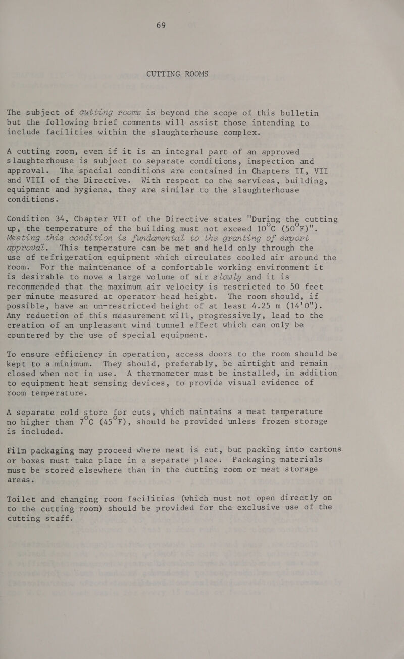 CUTTING ROOMS The subject of cutting rooms is beyond the scope of this bulletin but the following brief comments will assist those intending to include facilities within the slaughterhouse complex. A cutting room, even if it is an integral part of an approved slaughterhouse is subject to separate conditions, inspection and approval. The special conditions are contained in Chapters II, VII and VIII of the Directive. With respect to the services, building, equipment and hygiene, they are similar to the slaughterhouse conditions. Condition 34, Chapter VII of the Directive states During the cutting up, the temperature of the building must not exceed 10°C (Sp mt Meeting thts condition ts fundamental to the granting of export approval. This temperature can be met and held only through the use of refrigeration equipment which circulates cooled air around the room. For the maintenance of a comfortable working environment it is desirable to move a large volume of air slowly and it is recommended that the maximum air velocity is restricted to 50 feet per minute measured at operator head height. The room should, if possible, have an un-restricted height of at least 4.25 m (14'0). Any reduction of this measurement will, progressively, lead to the creation of an unpleasant wind tunnel effect which can only be countered by the use of special equipment. To ensure efficiency in operation, access doors to the room should be kept to a minimum. They should, preferably, be airtight and remain closed when not in use. A thermometer must be installed, in addition to equipment heat sensing devices, to provide visual evidence of room temperature. A separate cold store for cuts, which maintains a meat temperature no higher than 7°c (45 F), should be provided unless frozen storage is included. Film packaging may proceed where meat is cut, but packing into cartons or boxes must take place in a separate place. Packaging materials must be stored elsewhere than in the cutting room or meat storage areas. Toilet and changing room facilities (which must not open directly on to the cutting room) should be provided for the exclusive use of the cutting staff.