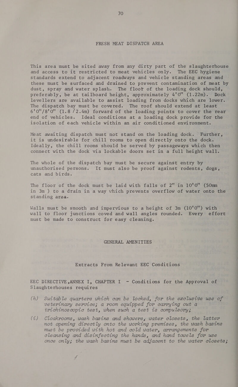 FRESH MEAT DISPATCH AREA This area must be sited away from any dirty part of the slaughterhouse and access to it restricted to meat vehicles only. The EEC hygiene standards extend to adjacent roadways and vehicle standing areas and these must be surfaced and drained to prevent contamination of meat by dust, spray and water splash. The floot of the loading dock should, preferably, be at tailboard height, approximately 4'0 (1.22m). Dock levellers are available to assist loading from docks which are lower. The dispatch bay must be covered. The roof should extend at least 6'0/g'o (1.8 /2.4m) forward of the loading points to cover the rear end of vehicles. Ideal conditions at a loading dock provide for the isolation of each vehicle within an air conditioned environment. Meat awaiting dispatch must not stand on the loading dock. Further, it is undesirable for chill rooms to open directly onto the dock. Ideally, the chill rooms should be served by passageways which then connect with the dock via lockable doors set in a full height wall. The whole of the dispatch bay must be secure against entry by unauthorised persons. It must also be proof against rodents, dogs, cats and birds. The floor of the dock must be laid with falls of 2 in 10'O (50m in 3m ) to a drain in a way which prevents overflow of water onto the standing area. Walls must be smooth and impervious to a height of 3m (10'0O) with wall to floor junctions coved and wall angles rounded. Every effort must be made to construct for easy cleaning. GENERAL AMENITIES Extracts From Relevant EEC Conditions EEC DIRECTIVE ,ANNEX I, CHAPTER I - Conditions for the Approval of Slaughterhouses requires (h) Suttable quarters whitch can be locked, for the exclustve use of vetertnary service; a room equtpped for carrying out a trichtnoscopte test, when such a test ts compulsory; (t) Cloakrooms, wash basins and showers, water closets, the latter not opening directly onto the working premises, the wash bastns must be provided wtth hot and cold water, arrangements for cleansing and distnfecting the hands, and hand towels for use once only; the wash bastns must be adjacent to the water closets;