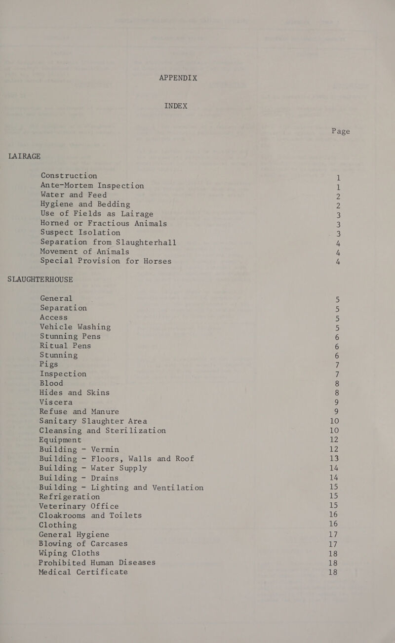 APPENDIX INDEX Page LAIRAGE Construction i Ante-Mortem Inspection 1 Water and Feed 2 Hygiene and Bedding 2 Use of Fields as Lairage 3 Horned or Fractious Animals 3 Suspect Isolation 3 Separation from Slaughterhall 4 Movement of Animals 4 Special Provision for Horses 4 SLAUGHTERHOUSE General 5 Separation 5 Access 5 Vehicle Washing 5 Stunning Pens 6 Ritual Pens 6 Stunning 6 Pigs y Inspection 7 Blood 8 Hides and Skins 8 Viscera 9 Refuse and Manure y) Sanitary Slaughter Area 10 Cleansing and Sterilization 10 Equipment ee Building - Vermin ts Building - Floors, Walls and Roof 13 Building - Water Supply 14 Building - Drains 14 Building - Lighting and Ventilation 15 Refrigeration 15 Veterinary Office 15 Cloakrooms and Toilets 16 Clothing 16 General Hygiene 17 Blowing of Carcases iy Wiping Cloths 18 Prohibited Human Diseases 18 Medical Certificate 18