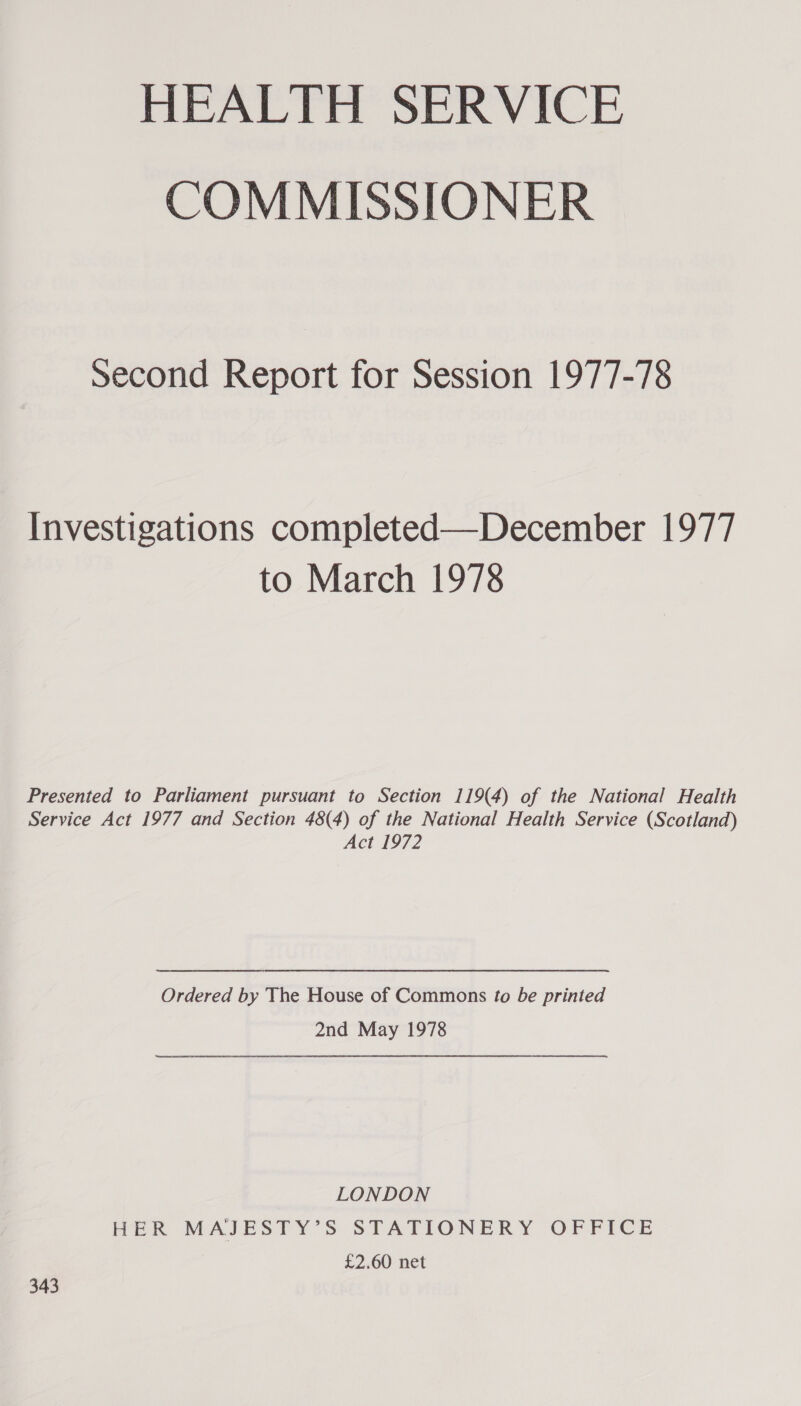 HEALTH SERVICE COMMISSIONER second Report for Session 1977-78 Investigations completed—December 1977 to March 1978 Presented to Parliament pursuant to Section 119(4) of the National Health Service Act 1977 and Section 48(4) of the National Health Service (Scotland) Act 1972 Ordered by The House of Commons to be printed 2nd May 1978 LONDON HER MAJESTY’S STATIONERY OFFICE £2.60 net 343