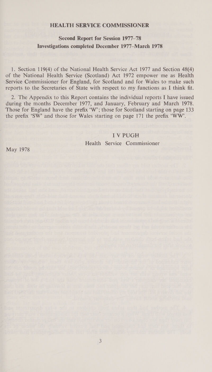 HEALTH SERVICE COMMISSIONER Second Report for Session 1977-78 Investigations completed December 1977—March 1978 1. Section 119(4) of the National Health Service Act 1977 and Section 48(4) of the National Health Service (Scotland) Act 1972 empower me as Health Service Commissioner for England, for Scotland and for Wales to make such reports to the Secretaries of State with respect to my functions as I think fit. 2. The Appendix to this Report contains the individual reports I have issued during the months December 1977, and January, February and March 1978. Those for England have the prefix “W’; those for Scotland starting on page 133 the prefix ‘SW’ and those for Wales starting on page 171 the prefix “WW’. I V PUGH Health Service Commissioner May 1978