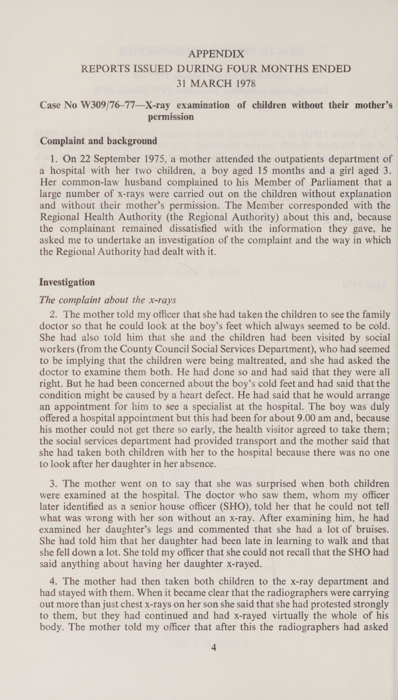 APPENDIX REPORTS ISSUED DURING FOUR MONTHS ENDED 31 MARCH 1978 Case No W309/76-77—X-ray examination of children without their mother’s permission Complaint and background 1. On 22 September 1975, a mother attended the outpatients department of a hospital with her two children, a boy aged 15 months and a girl aged 3. Her common-law husband complained to his Member of Parliament that a large number of x-rays were carried out on the children without explanation and without their mother’s permission. The Member corresponded with the Regional Health Authority (the Regional Authority) about this and, because the complainant remained dissatisfied with the information they gave, he asked me to undertake an investigation of the complaint and the way in which the Regional Authority had dealt with it. Investigation The complaint about the x-rays 2. The mother told my officer that she had taken the children to see the family doctor so that he could look at the boy’s feet which always seemed to be cold. She had also told him that she and the children had been visited by social workers (from the County Council Social Services Department), who had seemed to be implying that the children were being maltreated, and she had asked the doctor to examine them both. He had done so and had said that they were all right. But he had been concerned about the boy’s cold feet and had said that the condition might be caused by a heart defect. He had said that he would arrange an appointment for him to see a specialist at the hospital. The boy was duly offered a hospital appcintment but this had been for about 9.00 am and, because his mother could not get there so early, the health visitor agreed to take them; the social services department had provided transport and the mother said that she had taken both children with her to the hospital because there was no one to look after her daughter in her absence. 3. The mother went on to say that she was surprised when both children were examined at the hospital. The doctor who saw them, whom my officer later identified as a senior house officer (SHO), told her that he could not tell what was wrong with her son without an x-ray. After examining him, he had examined her daughter’s legs and commented that she had a lot of bruises. She had told him that her daughter had been late in learning to walk and that she fell down a lot. She told my officer that she could not recall that the SHO had said anything about having her daughter x-rayed. 4. The mother had then taken both children to the x-ray department and had stayed with them. When it became clear that the radiographers were carrying out more than just chest x-rays on her son she said that she had protested strongly to them, but they had continued and had x-rayed virtually the whole of his body. The mother told my officer that after this the radiographers had asked