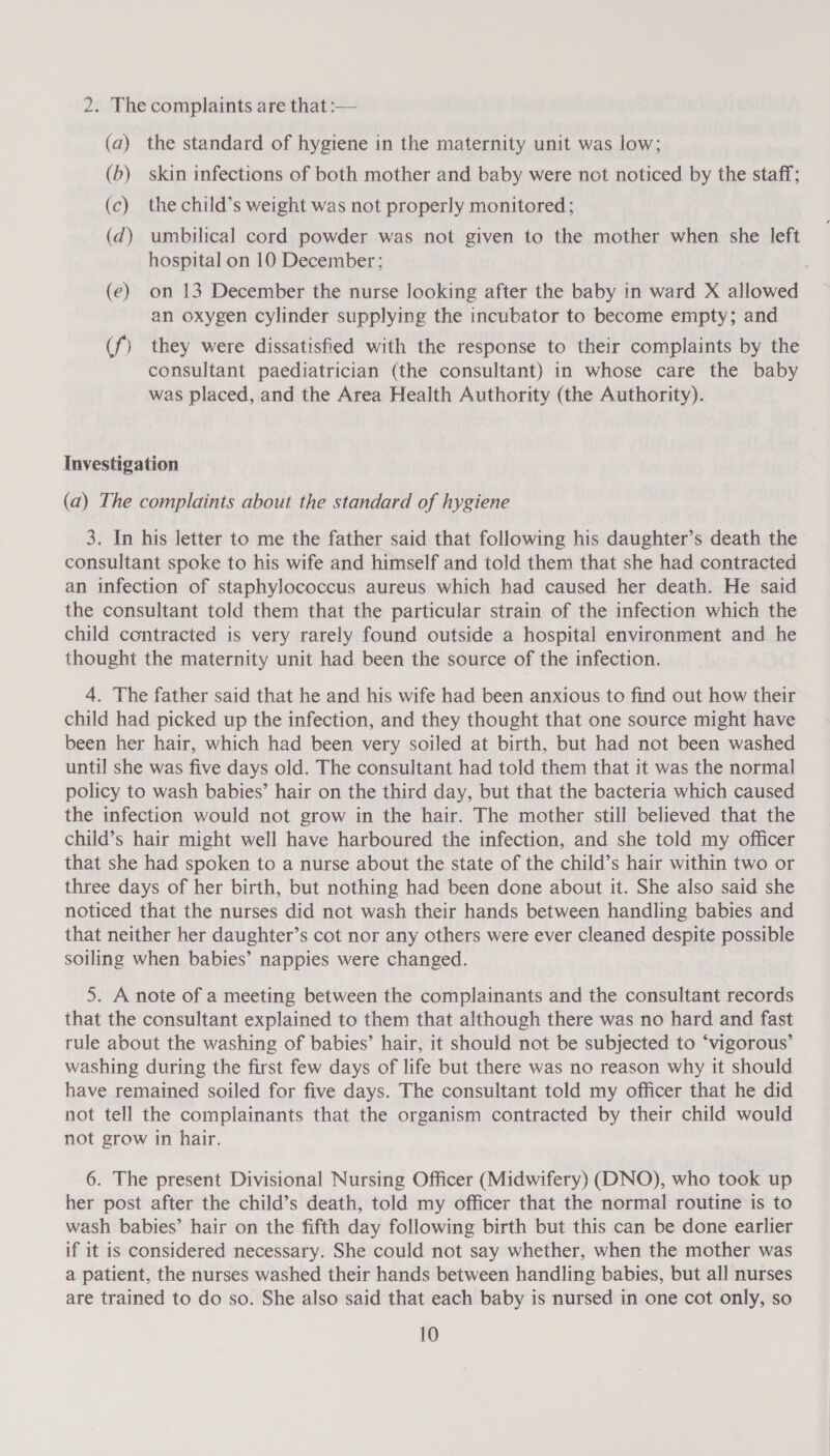 2. The complaints are that :— (a) the standard of hygiene in the maternity unit was low; (b) skin infections of both mother and baby were not noticed by the staff; (c) the child’s weight was not properly monitored; (d) umbilical cord powder was not given to the mother when she left hospital on 10 December; (e) on 13 December the nurse looking after the baby in ward X allowed an oxygen cylinder supplying the incubator to become empty; and (f) they were dissatisfied with the response to their complaints by the consultant paediatrician (the consultant) in whose care the baby was placed, and the Area Health Authority (the Authority). Investigation (a) The complaints about the standard of hygiene 3. In his letter to me the father said that following his daughter’s death the consultant spoke to his wife and himself and told them that she had contracted an infection of staphylococcus aureus which had caused her death. He said the consultant told them that the particular strain of the infection which the child contracted is very rarely found outside a hospital environment and he thought the maternity unit had been the source of the infection. 4. The father said that he and his wife had been anxious to find out how their child had picked up the infection, and they thought that one source might have been her hair, which had been very soiled at birth, but had not been washed until she was five days old. The consultant had told them that it was the normal policy to wash babies’ hair on the third day, but that the bacteria which caused the infection would not grow in the hair. The mother still believed that the child’s hair might well have harboured the infection, and she told my officer that she had spoken to a nurse about the state of the child’s hair within two or three days of her birth, but nothing had been done about it. She also said she noticed that the nurses did not wash their hands between handling babies and that neither her daughter’s cot nor any others were ever cleaned despite possible soiling when babies’ nappies were changed. 5. A note of a meeting between the complainants and the consultant records that the consultant explained to them that although there was no hard and fast rule about the washing of babies’ hair, it should not be subjected to ‘vigorous’ washing during the first few days of life but there was no reason why it should have remained soiled for five days. The consultant told my officer that he did not tell the complainants that the organism contracted by their child would not grow in hair. 6. The present Divisional Nursing Officer (Midwifery) (DNO), who took up her post after the child’s death, told my officer that the normal routine is to wash babies’ hair on the fifth day following birth but this can be done earlier if it is considered necessary. She could not say whether, when the mother was a patient, the nurses washed their hands between handling babies, but all nurses are trained to do so. She also said that each baby is nursed in one cot only, so