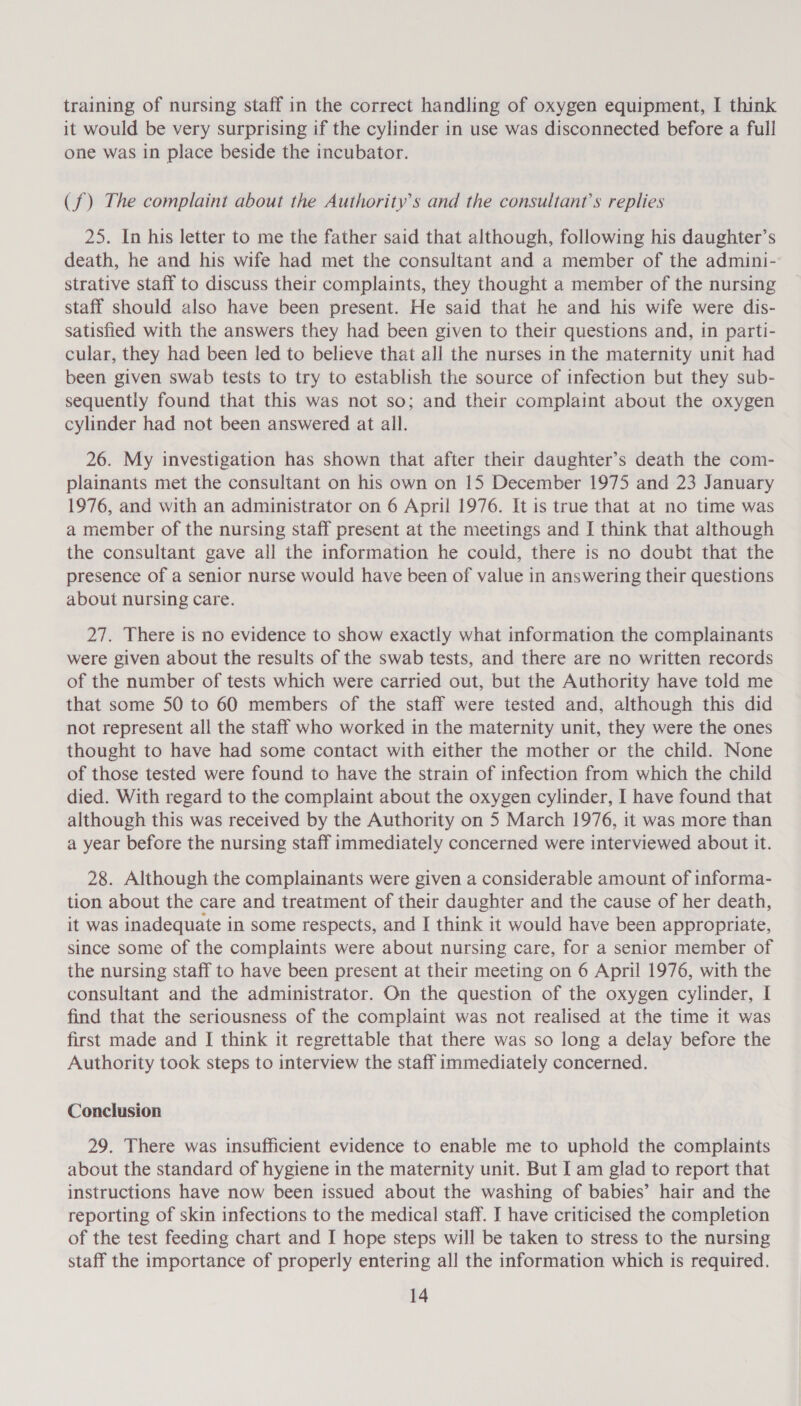 training of nursing staff in the correct handling of oxygen equipment, I think it would be very surprising if the cylinder in use was disconnected before a full one was in place beside the incubator. (f) The complaint about the Authority's and the consultant’s replies 25. In his letter to me the father said that although, following his daughter’s death, he and his wife had met the consultant and a member of the admini- strative staff to discuss their complaints, they thought a member of the nursing staff should also have been present. He said that he and his wife were dis- satisfied with the answers they had been given to their questions and, in parti- cular, they had been led to believe that all the nurses in the maternity unit had been given swab tests to try to establish the source of infection but they sub- sequently found that this was not so; and their complaint about the oxygen cylinder had not been answered at all. 26. My investigation has shown that after their daughter’s death the com- plainants met the consultant on his own on 15 December 1975 and 23 January 1976, and with an administrator on 6 April 1976. It is true that at no time was a member of the nursing staff present at the meetings and I think that although the consultant gave all the information he could, there is no doubt that the presence of a senior nurse would have been of value in answering their questions about nursing care. 27. There is no evidence to show exactly what information the complainants were given about the results of the swab tests, and there are no written records of the number of tests which were carried out, but the Authority have told me that some 50 to 60 members of the staff were tested and, although this did not represent all the staff who worked in the maternity unit, they were the ones thought to have had some contact with either the mother or the child. None of those tested were found to have the strain of infection from which the child died. With regard to the complaint about the oxygen cylinder, I have found that although this was received by the Authority on 5 March 1976, it was more than a year before the nursing staff immediately concerned were interviewed about it. 28. Although the complainants were given a considerable amount of informa- tion about the care and treatment of their daughter and the cause of her death, it was inadequate in some respects, and I think it would have been appropriate, since some of the complaints were about nursing care, for a senior member of the nursing staff to have been present at their meeting on 6 April 1976, with the consultant and the administrator. On the question of the oxygen cylinder, I find that the seriousness of the complaint was not realised at the time it was first made and I think it regrettable that there was so long a delay before the Authority took steps to interview the staff immediately concerned. Conclusion 29. There was insufficient evidence to enable me to uphold the complaints about the standard of hygiene in the maternity unit. But I am glad to report that instructions have now been issued about the washing of babies’ hair and the reporting of skin infections to the medical staff. J] have criticised the completion of the test feeding chart and I hope steps will be taken to stress to the nursing staff the importance of properly entering all the information which is required.