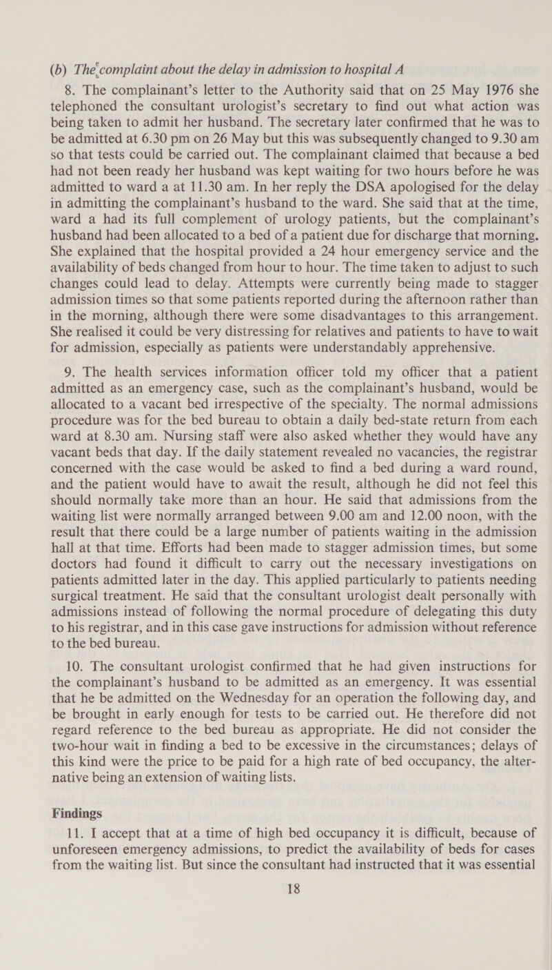 (b) The:complaint about the delay in admission to hospital A 8. The complainant’s letter to the Authority said that on 25 May 1976 she telephoned the consultant urologist’s secretary to find out what action was being taken to admit her husband. The secretary later confirmed that he was to be admitted at 6.30 pm on 26 May but this was subsequently changed to 9.30 am so that tests could be carried out. The complainant claimed that because a bed had not been ready her husband was kept waiting for two hours before he was admitted to ward a at 11.30 am. In her reply the DSA apologised for the delay in admitting the complainant’s husband to the ward. She said that at the time, ward a had its full complement of urology patients, but the complainant’s husband had been allocated to a bed of a patient due for discharge that morning. She explained that the hospital provided a 24 hour emergency service and the availability of beds changed from hour to hour. The time taken to adjust to such changes could lead to delay. Attempts were currently being made to stagger admission times so that some patients reported during the afternoon rather than in the morning, although there were some disadvantages to this arrangement. She realised it could be very distressing for relatives and patients to have to wait for admission, especially as patients were understandably apprehensive. 9. The health services information officer told my officer that a patient admitted as an emergency case, such as the complainant’s husband, would be allocated to a vacant bed irrespective of the specialty. The normal admissions procedure was for the bed bureau to obtain a daily bed-state return from each ward at 8.30 am. Nursing staff were also asked whether they would have any vacant beds that day. If the daily statement revealed no vacancies, the registrar concerned with the case would be asked to find a bed during a ward round, and the patient would have to await the result, although he did not feel this should normally take more than an hour. He said that admissions from the waiting list were normally arranged between 9.00 am and 12.00 noon, with the result that there could be a large number of patients waiting in the admission hall at that time. Efforts had been made to stagger admission times, but some doctors had found it difficult to carry out the necessary investigations on patients admitted later in the day. This applied particularly to patients needing surgical treatment. He said that the consultant urologist dealt personally with admissions instead of following the normal procedure of delegating this duty to his registrar, and in this case gave instructions for admission without reference to the bed bureau. 10. The consultant urologist confirmed that he had given instructions for the complainant’s husband to be admitted as an emergency. It was essential that he be admitted on the Wednesday for an operation the following day, and be brought in early enough for tests to be carried out. He therefore did not regard reference to the bed bureau as appropriate. He did not consider the two-hour wait in finding a bed to be excessive in the circumstances; delays of this kind were the price to be paid for a high rate of bed occupancy, the alter- native being an extension of waiting lists. Findings. 11. I accept that at a time of high bed occupancy it is difficult, because of unforeseen emergency admissions, to predict the availability of beds for cases from the waiting list. But since the consultant had instructed that it was essential