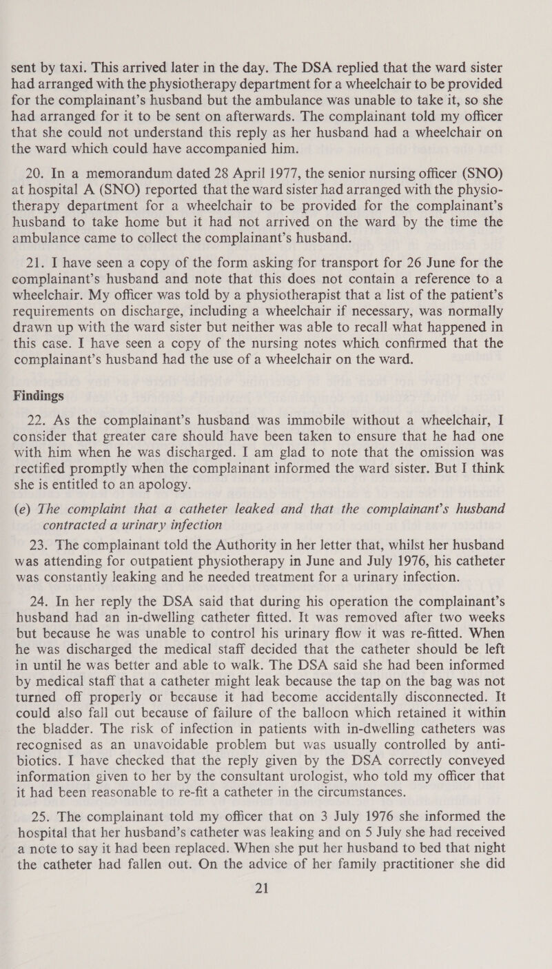 sent by taxi. This arrived later in the day. The DSA replied that the ward sister had arranged with the physiotherapy department for a wheelchair to be provided for the complainant’s husband but the ambulance was unable to take it, so she had arranged for it to be sent on afterwards. The complainant told my officer that she could not understand this reply as her husband had a wheelchair on the ward which could have accompanied him. 20. In a memorandum dated 28 April 1977, the senior nursing officer (SNO) at hospital A (SNO) reported that the ward sister had arranged with the physio- therapy department for a wheelchair to be provided for the complainant’s husband to take home but it had not arrived on the ward by the time the ambulance came to collect the complainant’s husband. 21. I have seen a copy of the form asking for transport for 26 June for the complainant’s husband and note that this does not contain a reference to a wheelchair. My officer was told by a physiotherapist that a list of the patient’s requirements on discharge, including a wheelchair if necessary, was normally drawn up with the ward sister but neither was able to recall what happened in this case. I have seen a copy of the nursing notes which confirmed that the complainant’s husband had the use of a wheelchair on the ward. Findings 22. As the complainant’s husband was immobile without a wheelchair, I consider that greater care should have been taken to ensure that he had one with him when he was discharged. I am glad to note that the omission was rectified promptly when the complainant informed the ward sister. But I think she is entitled to an apology. (e) The complaint that a catheter leaked and that the complainant’s husband contracted a urinary infection 23. The complainant told the Authority in her letter that, whilst her husband was attending for outpatient physiotherapy in June and July 1976, his catheter was constantly leaking and he needed treatment for a urinary infection. 24. In her reply the DSA said that during his operation the complainant’s husband had an in-dwelling catheter fitted. It was removed after two weeks but because he was unable to control his urinary flow it was re-fitted. When he was discharged the medical staff decided that the catheter should be left in until he was better and able to walk. The DSA said she had been informed by medical staff that a catheter might leak because the tap on the bag was not turned off properly or because it had become accidentally disconnected. It could also fall out because of failure of the balloon which retained it within _the bladder. The risk of infection in patients with in-dwelling catheters was recognised as an unavoidable problem but was usually controlled by anti- biotics. I have checked that the reply given by the DSA correctly conveyed information given to her by the consultant urologist, who told my officer that it had been reasonable to re-fit a catheter in the circumstances. 25. The complainant told my officer that on 3 July 1976 she informed the hospital that her husband’s catheter was leaking and on 5 July she had received a note to say it had been replaced. When she put her husband to bed that night the catheter had fallen out. On the advice of her family practitioner she did