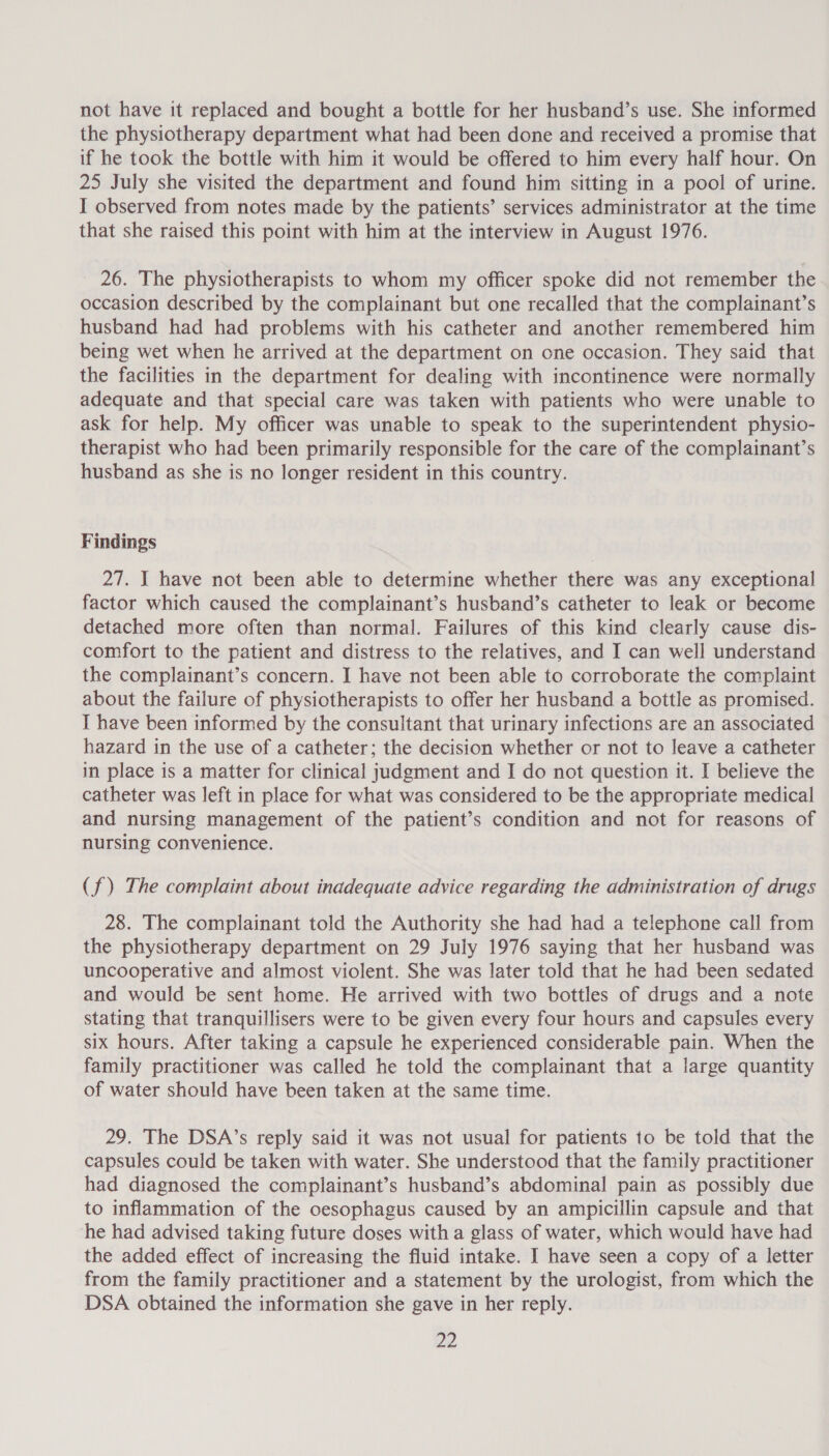 not have it replaced and bought a bottle for her husband’s use. She informed the physiotherapy department what had been done and received a promise that if he took the bottle with him it would be offered to him every half hour. On 25 July she visited the department and found him sitting in a pool of urine. I observed from notes made by the patients’ services administrator at the time that she raised this point with him at the interview in August 1976. 26. The physiotherapists to whom my officer spoke did not remember the occasion described by the complainant but one recalled that the complainant’s husband had had problems with his catheter and another remembered him being wet when he arrived at the department on one occasion. They said that the facilities in the department for dealing with incontinence were normally adequate and that special care was taken with patients who were unable to ask for help. My officer was unable to speak to the superintendent physio- therapist who had been primarily responsible for the care of the complainant’s husband as she is no longer resident in this country. Findings 27. I have not been able to determine whether there was any exceptional factor which caused the complainant’s husband’s catheter to leak or become detached more often than normal. Failures of this kind clearly cause dis- comfort to the patient and distress to the relatives, and I can well understand the complainant’s concern. I have not been able to corroborate the complaint about the failure of physiotherapists to offer her husband a bottle as promised. I have been informed by the consultant that urinary infections are an associated hazard in the use of a catheter; the decision whether or not to leave a catheter in place is a matter for clinical judgment and I do not question it. I believe the catheter was left in place for what was considered to be the appropriate medical and nursing management of the patient’s condition and not for reasons of nursing convenience. (f) The complaint about inadequate advice regarding the administration of drugs 28. The complainant told the Authority she had had a telephone call from the physiotherapy department on 29 July 1976 saying that her husband was uncooperative and almost violent. She was later told that he had been sedated and would be sent home. He arrived with two bottles of drugs and a note stating that tranquillisers were to be given every four hours and capsules every six hours. After taking a capsule he experienced considerable pain. When the family practitioner was called he told the complainant that a large quantity of water should have been taken at the same time. 29. The DSA’s reply said it was not usual for patients to be told that the capsules could be taken with water. She understood that the family practitioner had diagnosed the complainant’s husband’s abdominal pain as possibly due to inflammation of the oesophagus caused by an ampicillin capsule and that he had advised taking future doses witha glass of water, which would have had the added effect of increasing the fluid intake. I have seen a copy of a letter from the family practitioner and a statement by the urologist, from which the DSA obtained the information she gave in her reply.