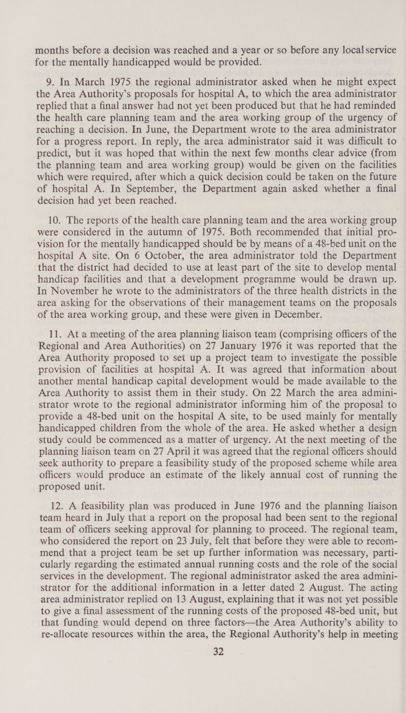 months before a decision was reached and a year or so before any local service for the mentally handicapped would be provided. 9. In March 1975 the regional administrator asked when he might expect the Area Authority’s proposals for hospital A, to which the area administrator replied that a final answer had not yet been produced but that he had reminded the health care planning team and the area working group of the urgency of reaching a decision. In June, the Department wrote to the area administrator for a progress report. In reply, the area administrator said it was difficult to predict, but it was hoped that within the next few months clear advice (from the planning team and area working group) would be given on the facilities which were required, after which a quick decision could be taken on the future of hospital A. In September, the Department again asked whether a final decision had yet been reached. 10. The reports of the health care planning team and the area working group were considered in the autumn of 1975. Both recommended that initial pro- vision for the mentally handicapped should be by means of a 48-bed unit on the hospital A site. On 6 October, the area administrator told the Department that the district had decided to use at least part of the site to develop mental handicap facilities and that a development programme would be drawn up. In November he wrote to the administrators of the three health districts in the area asking for the observations of their management teams on the proposals of the area working group, and these were given in December. 11. At a meeting of the area planning liaison team (comprising officers of the Regional and Area Authorities) on 27 January 1976 it was reported that the Area Authority proposed to set up a project team to investigate the possible provision of facilities at hospital A. It was agreed that information about another mental handicap capital development would be made available to the Area Authority to assist them in their study. On 22 March the area admini- strator wrote to the regional administrator informing him of the proposal to provide a 48-bed unit on the hospital A site, to be used mainly for mentally handicapped children from the whole of the area. He asked whether a design study could be commenced as a matter of urgency. At the next meeting of the planning liaison team on 27 April it was agreed that the regional officers should seek authority to prepare a feasibility study of the proposed scheme while area officers would produce an estimate of the likely annual cost of running the proposed unit. 12. A feasibility plan was produced in June 1976 and the planning liaison team heard in July that a report on the proposal had been sent to the regional team of officers seeking approval for planning to proceed. The regional team, who considered the report on 23 July, felt that before they were able to recom- mend that a project team be set up further information was necessary, parti- cularly regarding the estimated annual running costs and the role of the social services in the development. The regional administrator asked the area admini- strator for the additional information in a letter dated 2 August. The acting area administrator replied on 13 August, explaining that it was not yet possible to give a final assessment of the running costs of the proposed 48-bed unit, but that funding would depend on three factors—the Area Authority’s ability to re-allocate resources within the area, the Regional Authority’s help in meeting