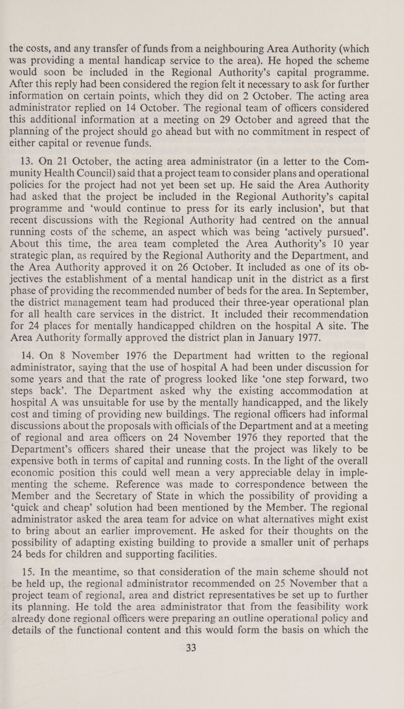 the costs, and any transfer of funds from a neighbouring Area Authority (which was providing a mental handicap service to the area). He hoped the scheme would soon be included in the Regional Authority’s capital programme. After this reply had been considered the region felt it necessary to ask for further information on certain points, which they did on 2 October. The acting area administrator replied on 14 October. The regional team of officers considered this additional information at a meeting on 29 October and agreed that the planning of the project should go ahead but with no commitment in respect of either capital or revenue funds. 13. On 21 October, the acting area administrator (in a letter to the Com- munity Health Council) said that a project team to consider plans and operational policies for the project had not yet been set up. He said the Area Authority had asked that the project be included in the Regional Authority’s capital programme and ‘would continue to press for its early inclusion’, but that recent discussions with the Regional Authority had centred on the annual running costs of the scheme, an aspect which was being ‘actively pursued’. About this time, the area team completed the Area Authority’s 10 year strategic plan, as required by the Regional Authority and the Department, and the Area Authority approved it on 26 October. It included as one of its ob- jectives the establishment of a mental handicap unit in the district as a first phase of providing the recommended number of beds for the area. In September, the district management team had produced their three-year operational plan for all health care services in the district. It included their recommendation for 24 places for mentally handicapped children on the hospital A site. The Area Authority formally approved the district plan in January 1977. 14. On 8 November 1976 the Department had written to the regional administrator, saying that the use of hospital A had been under discussion for some years and that the rate of progress looked like ‘one step forward, two steps back’. The Department asked why the existing accommodation at hospital A was unsuitable for use by the mentally handicapped, and the likely cost and timing of providing new buildings. The regional officers had informal discussions about the proposals with officials of the Department and at a meeting of regional and area officers on 24 November 1976 they reported that the Department’s officers shared their unease that the project was likely to be expensive both in terms of capital and running costs. In the light of the overall economic position this could well mean a very appreciable delay in imple- menting the scheme. Reference was made to correspondence between the Member and the Secretary of State in which the possibility of providing a ‘quick and cheap’ solution had been mentioned by the Member. The regional administrator asked the area team for advice on what alternatives might exist to bring about an earlier improvement. He asked for their thoughts on the possibility of adapting existing building to provide a smaller unit of perhaps 24 beds for children and supporting facilities. 15. In the meantime, so that consideration of the main scheme should not be held up, the regional administrator recommended on 25 November that a project team of regional, area and district representatives be set up to further its planning. He told the area administrator that from the feasibility work already done regional officers were preparing an outline operational policy and details of the functional content and this would form the basis on which the