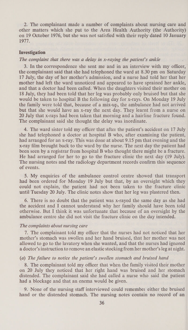 2. The complainant made a number of complaints about nursing care and other matters which she put to the Area Health Authority (the Authority) on 19 October 1976, but she was not satisfied with their reply dated 10 January 1977. Investigation The complaint that there was a delay in x-raying the patient’s ankle 3. In the correspondence she sent me and in an interview with my officer, the complainant said that she had telephoned the ward at 8.30 pm on Saturday 17 July, the day of her mother’s admission, and a nurse had told her that her mother had left the ward unnoticed and appeared to have sprained her ankle, and that a doctor had been called. When the daughters visited their mother on 18 July, they had been told that her leg was probably only bruised but that she would be taken to hospital B the following day for x-rays. On Monday 19 July the family were told that, because of a mix-up, the ambulance had not arrived but that she would have an x-ray the next day. They learnt from a nurse on 20 July that x-rays had been taken that morning and a hairline fracture found. The complainant said she thought the delay was inordinate. 4. The ward sister told my officer that afte: the patient’s accident on 17 July she had telephoned a doctor at hospital B who, after examining the patient, had arranged for an x-ray. This was done at about 9.15 pm that evening and the x-ray film brought back to the ward by the nurse. The next day the patient had been seen by a registrar from hospital B who thought there might be a fracture. He had arranged for her to go to the fracture clinic the next day (19 July). The nursing notes and the radiology department records confirm this sequence of events. 5. My enquiries of the ambulance control centre showed that transport had been ordered for Monday 19 July but that, by an oversight which they could not explain, the patient had not been taken to the fracture clinic until Tuesday 20 July. The clinic notes show that her leg was plastered then. 6. There is no doubt that the patient was x-rayed the same day as she had the accident and I cannot understand why her family should have been told otherwise. But I think it was unfortunate that because of an oversight by the ambulance centre she did not visit the fracture clinic on the day intended. The complaints about nursing care 7. The complainant told my officer that the nurses had not noticed that her mother’s stomach was swollen and her hand bruised, that her mother was not allowed to go to the lavatory when she wanted, and that the nurses had ignored a doctor’s instruction to remove an elastic stocking from her mother’s leg at night. (a) The failure to notice the patient’s swollen stomach and bruised hand 8. The complainant told my officer that when the family visited their mother on 20 July they noticed that her right hand was bruised and her stomach distended. The complainant said she had called a nurse who said the patient had a blockage and that an enema would be given. 9. None of the nursing staff interviewed could remembe1 either the bruised hand or the distended stomach. The nursing notes contain no record of an