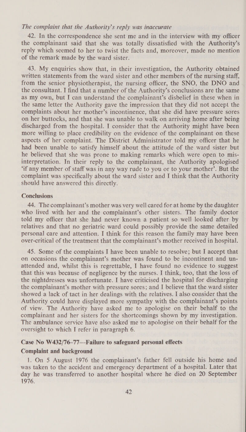 The complaint that the Authority's reply was inaccurate 42. In the correspondence she sent me and in the interview with my officer the complainant said that she was totally dissatisfied with the Authority’s reply which seemed to her to twist the facts and, moreover, made no mention of the remark made by the ward sister. 43. My enquiries show that, in their investigation, the Authority obtained written statements from the ward sister and other members of the nursing staff, from the senior physiotherapist, the nursing officer, the SNO, the DNO and the consultant. I find that a number of the Authority’s conclusions are the same as my own, but I can understand the complainant’s disbelief in these when in the same letter the Authority gave the impression that they did not accept the complaints about her mother’s incontinence, that she did have pressure sores on her buttocks, and that she was unable to walk on arriving home after being discharged from the hospital. I consider that the Authority might have been more willing to place credibility on the evidence of the complainant on these aspects of her complaint. The District Administrator told my officer that he had been unable to satisfy himself about the attitude of the ward sister but he believed that she was prone to making remarks which were open to mis- interpretation. In their reply to the complainant, the Authority apologised ‘if any member of staff was in any way rude to you or to your mother’. But the complaint was specifically about the ward sister and I think that the Authority should have answered this directly. Conclusions 44. The complainant’s mother was very well cared for at home by the daughter who lived with her and the complainant’s other sisters. The family doctor told my officer that she had never known a patient so well looked after by relatives and that no geriatric ward could possibly provide the same detailed personal care and attention. I think for this reason the family may have been over-critical of the treatment that the complainant’s mother received in hospital. 45. Some of the complaints I have been unable to resolve; but I accept that on occasions the complainant’s mother was found to be incontinent and un- attended and, whilst this is regrettable, I have found no evidence to suggest that this was because of negligence by the nurses. I think, too, that the loss of the nightdresses was unfortunate. I have criticised the hospital for discharging the complainant’s mother with pressure sores; and I believe that the ward sister showed a lack of tact in her dealings with the relatives. I also consider that the Authority could have displayed more sympathy with the complainant’s points of view. The Authority have asked me to apologise on their behalf to the complainant and her sisters for the shortcomings shown by my investigation. The ambulance service have also asked me to apologise on their behalf for the oversight to which I refer in paragraph 6. Case No W432/76—77—Failure to safeguard personal effects Complaint and background 1. On 5 August 1976 the complainant’s father fell outside his home and was taken to the accident and emergency department of a hospital. Later that day he was transferred to another hospital where he died on 20 September 1976.